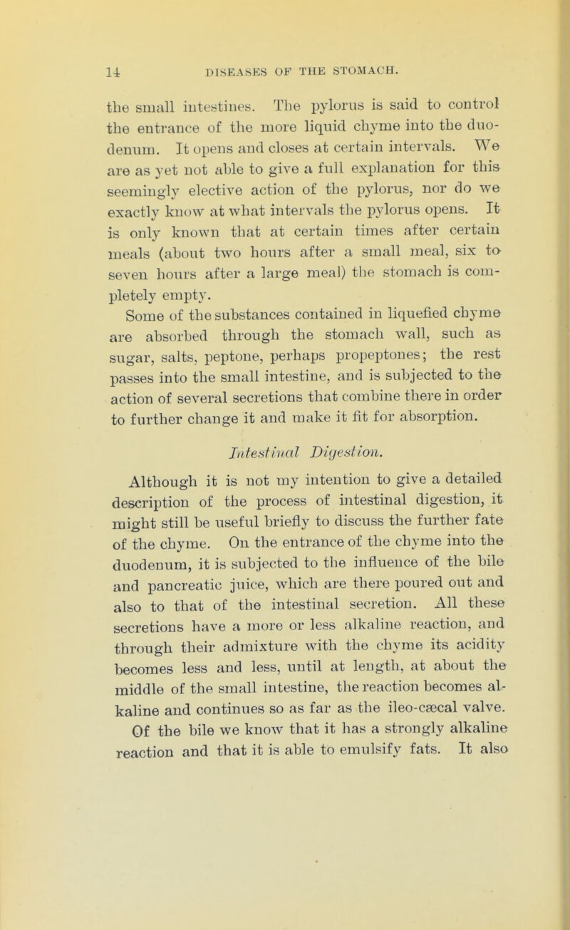the small intestines. The pylorus is said to control the entrance of the more liquid chyme into the duo- denum. It opens and closes at certain intervals. We are as yet not able to give a full explanation for this seemingly elective action of the pylorus, nor do we exactly know at what intervals the pylorus opens. It is only known that at certain times after certain meals (about two hours after a small meal, six to seven hours after a large meal) the stomach is com- l^letely empty. Some of the substances contained in liquefied chyme are absorbed through the stomach Avail, such as sugar, salts, peptone, perhaps propeptones; the rest passes into the small intestine, and is subjected to the action of several secretions that combine there in order to further change it and make it fit for absorption. Intest ii I a I Digestion. Although it is not my intention to give a detailed description of the process of intestinal digestion, it might still be useful briefly to discuss the further fate of the chyme. On the entrance of the chyme into the duodenum, it is subjected to the influence of the bile and pancreatic juice, which are there poured out and also to that of the intestinal secretion. All these secretions have a more or less alkaline reaction, and through their admixture with the chyme its acidity becomes less and less, until at length, at about the middle of the small intestine, the reaction becomes al- kaline and continues so as far as the ileo-c8ecal valve. Of the bile we know that it has a strongly alkaline reaction and that it is able to emulsify fats. It also