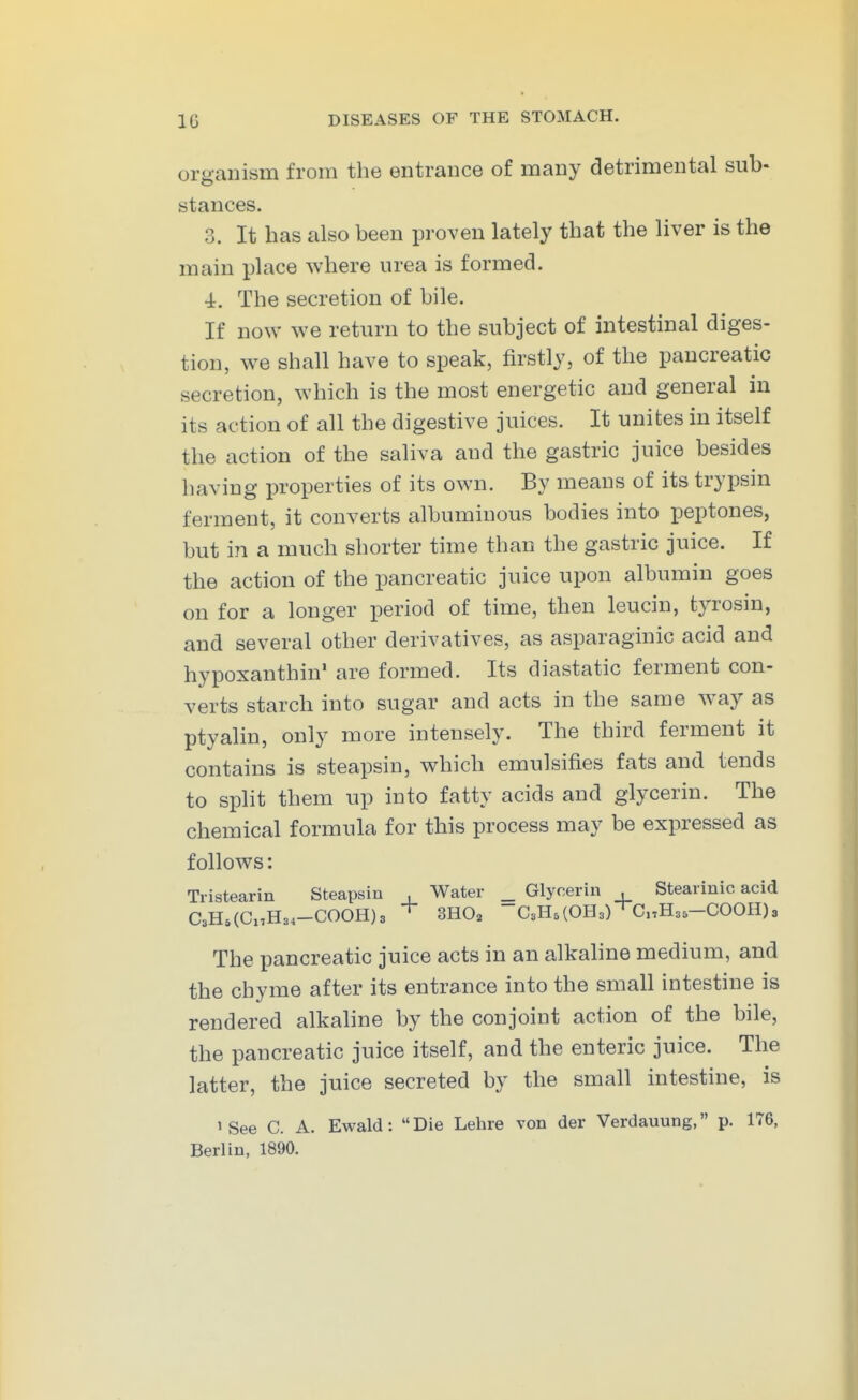 organism from the entrance of many detrimental sub- stances. 3. It has also been proven lately that the liver is the main place where urea is formed. 4. The secretion of bile. If now we return to the subject of intestinal diges- tion, we shall have to speak, firstly, of the pancreatic secretion, which is the most energetic and general in its action of all the digestive juices. It unites in itself the action of the saliva and the gastric juice besides having properties of its own. By means of its trypsin ferment, it converts albuminous bodies into peptones, but in a much shorter time than the gastric juice. If the action of the pancreatic juice upon albumin goes on for a longer period of time, then leucin, tyrosin, and several other derivatives, as asparaginic acid and hypoxanthin' are formed. Its diastatic ferment con- verts starch into sugar and acts in the same way as ptyalin, only more intensely. The third ferment it contains is steapsin, which emulsifies fats and tends to split them up into fatty acids and glycerin. The chemical formula for this process may be expressed as follows: Tristearin Steapsin , Water _ Glycerin , Stearinic acid C3Ho(Cx,H34-COOH)3 3H0a ~C3H5(OH3)^CnH35-COOH)3 The pancreatic juice acts in an alkahne medium, and the chyme after its entrance into the small intestine is rendered alkaline by the conjoint action of the bile, the pancreatic juice itself, and the enteric juice. The latter, the juice secreted by the small intestine, is 'See C. A. Ewald: Die Lehre von der Verdauung, p. 176, Berlin, 1890.