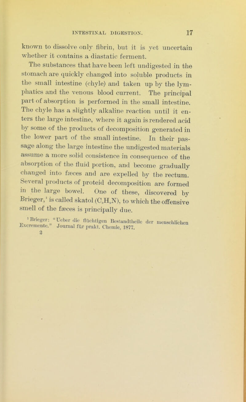 known to dissolve only fibrin, but it is 3^et uncertain whether it contains a diastatic ferment. The substances that have been left undigested in the stomach are quickly changed into soluble products in the small intestine (chyle) and taken up by the lym- phatics and the venous blood current. The principal part of absorption is performed in the small intestine. The chyle has a slightly alkaline reaction until it en- ters the large intestine, where it again is rendered acid by some of the products of decomposition generated in the lower part of the small intestine. In their pas- sage along the large intestine the undigested materials assume a more solid consistence in consequence of the absorption of the fluid portion, and become gradually changed into fieces and are expelled by the rectum. Several products of proteid decomposition are formed in the large bowel. One of these, discovered by Brieger,' is called skatol (C„HoN), to which the offensive smell of the faeces is principally due. 'Brieger: Ucbcr .lie ttuclitigen Bestandtheilc der menschlicLen Jixcremente. Journal filr prakt. Chumie 1877 2