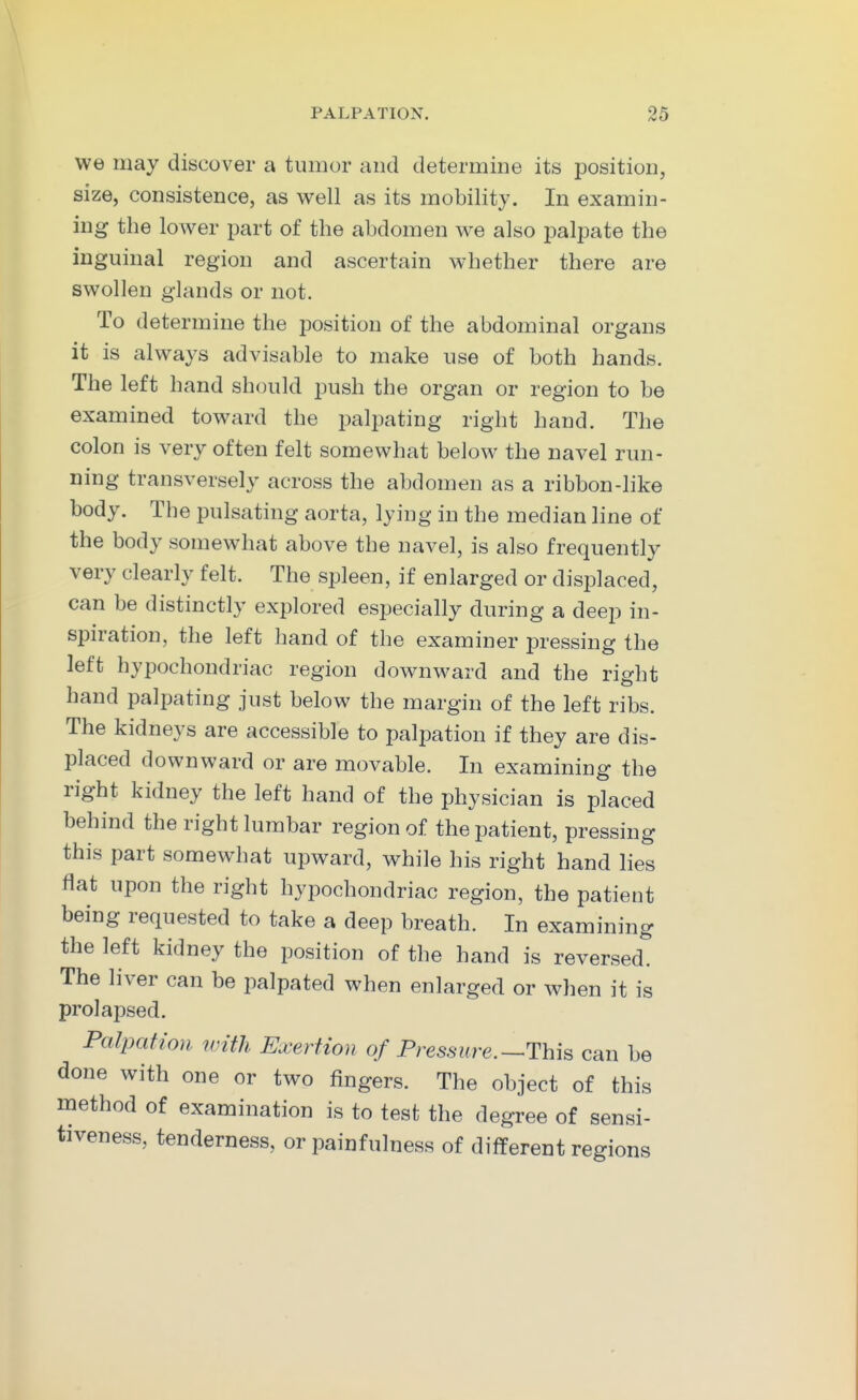 we may discover a tumor and determine its position, size, consistence, as well as its mobility. In examin- ing the lower part of the abdomen we also palpate the inguinal region and ascertain whether there are swollen glands or not. To determine the position of the abdominal organs it is always advisable to make use of both hands. The left hand should push the organ or region to be examined toward the palpating right hand. The colon is very often felt somewhat below the navel run- ning transversely across the abdomen as a ribbon-like body. The pulsating aorta, lying in the median line of the body somewhat above the navel, is also frequently very clearly felt. The spleen, if enlarged or displaced, can be distinctly explored especially during a deep in- spiration, the left hand of the examiner pressing the left hypochondriac region downward and the right hand palpating just below the margin of the left ribs. The kidneys are accessible to palpation if they are dis- placed downward or are movable. In examining the right kidney the left hand of the physician is placed behind the right lumbar region of the patient, pressing this part somewhat upward, while his right hand lies flat upon the right hypochondriac region, the patient being requested to take a deep breath. In examining the left kidney the position of the hand is reversed. The liver can be palpated when enlarged or when it is prolapsed. Palpation with Exertion of Pressure.-^This can be done with one or two fingers. The object of this method of examination is to test the degree of sensi- tiveness, tenderness, or painfulness of different regions