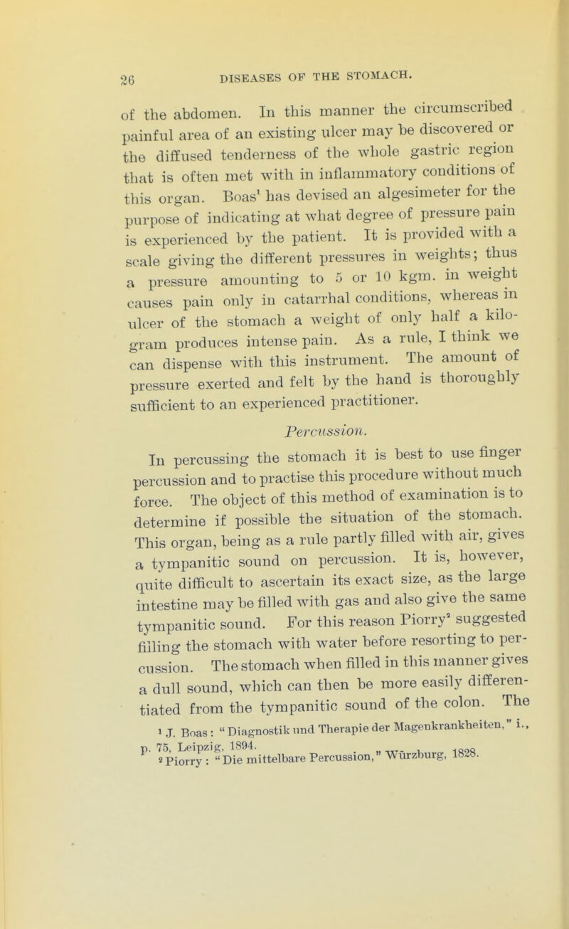 of the abdomen. In this manner the circumscribed painful area of an existing nicer may be discovered or the diffused tenderness of the whole gastric region that is often met with in inflammatory conditions of this organ. Boas' has devised an algesimeter for the purpose of indicating at what degree of pressure pain is experienced by the patient. It is provided with a scale giving the different pressures in weights; thus a pressure amounting to 5 or 10 kgm. in weight causes pain only in catarrhal conditions, whereas in ulcer of the stomach a weight of only half a kilo- gram produces intense pain. As a rule, I think we can dispense with this instrument. The amount of pressure exerted and felt by the hand is thoroughly sufficient to an experienced practitioner. Percussion. In percussing the stomach it is best to use finger percussion and to practise this procedure without much force. The object of this method of examination is to determine if possible the situation of the stomach. This organ, being as a rule partly filled with air, gives a tympanitic sound on percussion. It is, however, quite difficult to ascertain its exact size, as the large intestine may be filled with gas and also give the same tympanitic sound. For this reason Piorry^ suggested filling the stomach with water before resorting to per- cussion. The stomach when filled in this manner gives a dull sound, which can then be more easily differen- tiated from the tympanitic sound of the colon. The 1 J. Boas:  Diagnostik und Therapie der Magenkrankheiten, i., p. 75, Leipzig, 1894. „ spiorry: Die mittelbare Percussion, AVurzburg, 1828.