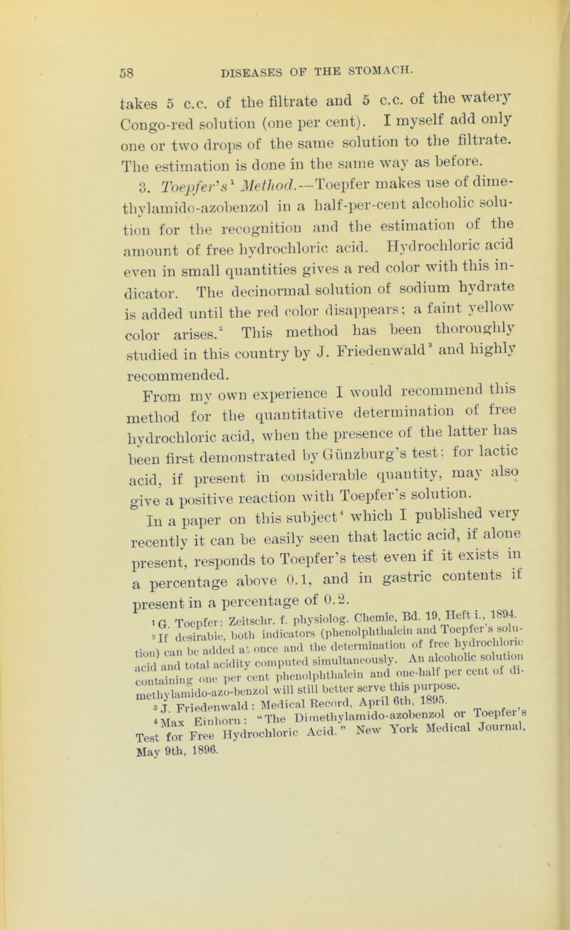 takes 5 c.c. of the filtrate and 5 c.c. of the watery Congo-red solution (one per cent). I myself add only one or two drops of the same solution to the filtrate. The estimation is done in the same way as before. 3. Toepfers^ Method.--l^oeytev makes use of dime- thylamido-azobenzol in a half-per-cent alcoholic solu- tion for the recognition and the estimation of the amount of free hydrochloric acid. Hydrochloric acid even in small quantities gives a red color with this in- dicator. The decinormal solution of sodium hydrate is added until the red color disappears; a faint yellow color arises.' This method has been thoroughly studied in this country by J. Fried en w aid and highly recommended. From my own experience I would recommend this method for the quantitative determination of free hydrochloric acid, when the presence of the latter has been first demonstrated by Gunzburg's test; for lactic acid, if present in considerable quantity, may also give a positive reaction with Toepfer's solution. In a paper on this subject^ which I published very recently it can be easily seen that lactic acid, if alone present, responds to Toepfer's test even if it exists in a percentage above 0.1, and in gastric contents if present in a percentage of 0.2. iG Toepfer: Zcitschr. f. pliysiolog. Cliemie, Bd. 19 Heft i., 1894. ■-■If ck.sirab-K-, both indicators (pbenolplithalciu and Toepfer s solu- tion) cab- addid a^. once and the determination of free hydrochlone Sai total acidity computed simultaneously. An f-hohc solution CO t^inin,^ one per cent phenolphthalein and one-half per cent of di- mXlanSdo-azo-benzol .ill still better ^ve th.s purpose. 3 J Friedenwald : Medical Record, April 6tl . 1895. 4lax Einborn: The Dimethylamido-azobenzol or Toepfei s Test fo^ Free Hydrochloric Acid.  New York Medical Journal, May 9th, 1896.