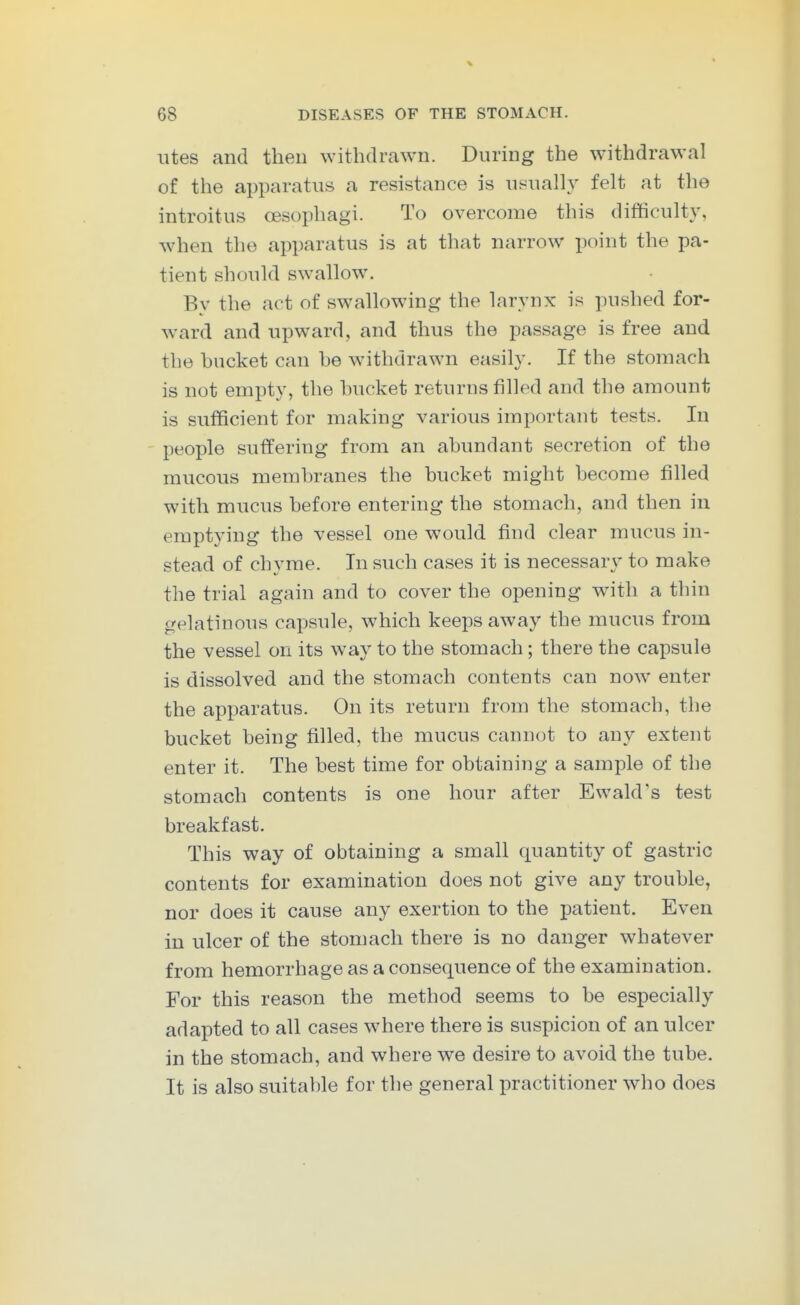 iites and theu withdrawn. During the withdrawal of the apparatus a resistance is nsually felt at the introitus oesophagi. To overcome this difficulty, when the apparatus is at that narrow point the pa- tient should sw^allow. By the act of swallowing the larynx is pushed for- ward and upward, and thus the passage is free and the bucket can he w^ithdrawn easily. If the stomach is not empty, the bucket returns filled and the amount is sufficient for making various important tests. In - people suffering from an abundant secretion of the mucous membranes the bucket might become filled with mucus before entering the stomach, and then in emptying the vessel one would find clear mucus in- stead of chyme. In such cases it is necessary to make the trial again and to cover the opening with a thin gelatinous capsule, which keeps away the mucus from the vessel on its way to the stomach; there the capsule is dissolved and the stomach contents can now enter the apparatus. On its return from the stomach, the bucket being filled, the mucus cannot to any extent enter it. The best time for obtaining a sample of the stomach contents is one hour after Ewald's test breakfast. This way of obtaining a small quantity of gastric contents for examination does not give any trouble, nor does it cause any exertion to the patient. Even in ulcer of the stomach there is no danger whatever from hemorrhage as a consequence of the examination. For this reason the method seems to be especially adapted to all cases where there is suspicion of an ulcer in the stomach, and where we desire to avoid the tube. It is also suitable for the general practitioner who does