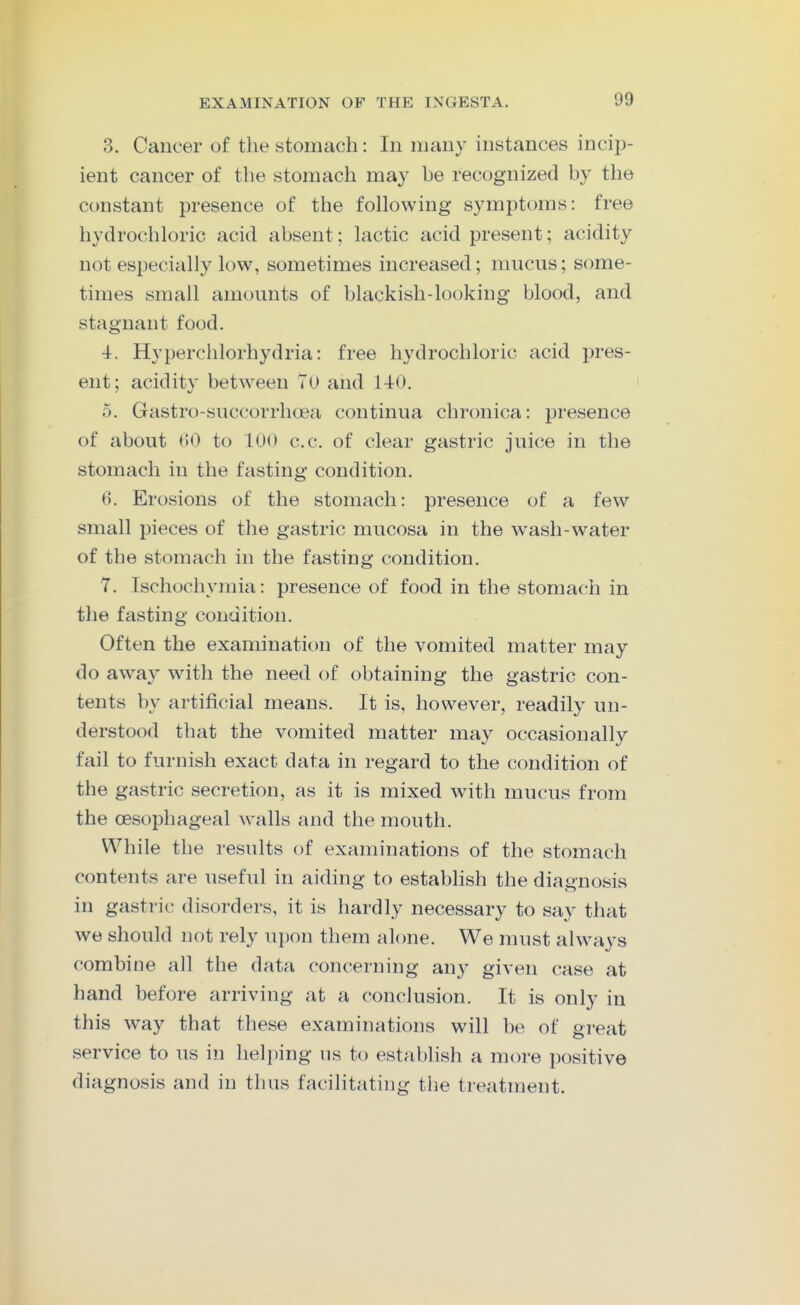 3. Cancer of the stomach: In many instances incip- ient cancer of the stomach may be recognized by the constant presence of the following symptoms: free hydrochloric acid absent; lactic acid present; acidity not especially low, sometimes increased; mucus; some- times small amounts of blackish-looking blood, and stagnant food. 4. Hyperchlorhydria: free hydrochloric acid pres- ent ; acidity between Tu and 140. 5. Gastro-succorrhoea continua chronica: presence of about t)0 to 100 c.c. of clear gastric juice in the stomach in the fasting condition. 6. Erosions of the stomach: presence of a few small pieces of the gastric mucosa in the wash-water of the stomach in the fasting condition. 7. Ischochymia: presence of food in the stomach in the fasting condition. Often the examination of the vomited matter may do away with the need of obtaining the gastric con- tents by artificial means. It is, however, readily un- derstood that the vomited matter may occasionally fail to furnish exact data in regard to the condition of the gastric secretion, as it is mixed with mucus from the oesophageal walls and the mouth. While the results of examinations of the stomach contents are useful in aiding to estabhsh the diagnosis in gastric disorders, it is hardly necessary to say that we should not rely upon them alone. We must always combine all the data concerning an}^ given case at hand before arriving at a conclusion. It is only in this way that these examinations will be of great service to us in helping iis to establish a more positive diagnosis and in thus facilitating the treatment.