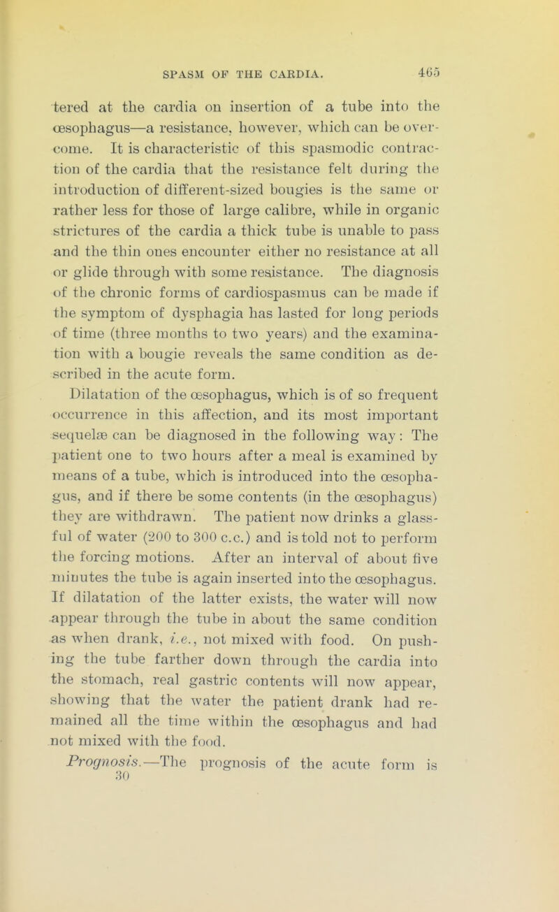 tered at the cardia on insertion of a tube into the oesophagus—a resistance, however, which can be over- come. It is characteristic of this spasmodic contrac- tion of the cardia that the resistance felt during the introduction of different-sized bougies is the same or rather less for those of large calibre, while in organic strictures of the cardia a thick tube is unable to pass and the thin ones encounter either no resistance at all or glide through with some resistance. The diagnosis of the chronic forms of cardiospasmus can be made if the symptom of dysphagia has lasted for long periods of time (three months to two years) and the examina- tion with a bougie reveals the same condition as de- scribed in the acute form. Dilatation of the oesophagus, which is of so frequent occurrence in this affection, and its most important sequelae can be diagnosed in the following way : The patient one to two hours after a meal is examined by means of a tube, which is introduced into the oesopha- gus, and if there be some contents (in the oesophagus) they are withdrawn. The patient now drinks a glass- ful of water (200 to 300 c.c.) and is told not to perform the forcing motions. After an interval of about five minutes the tube is again inserted into the oesophagus. If dilatation of the latter exists, the water will now api^ear through the tube in about the same condition as when drank, i.e., not mixed with food. On push- ing the tube farther down through the cardia into the stomach, real gastric contents will now appear, showing that the water the patient drank had re- mained all the time within the oesophagus and had not mixed with the food. Prognosis.prognosis of the acute form is 30