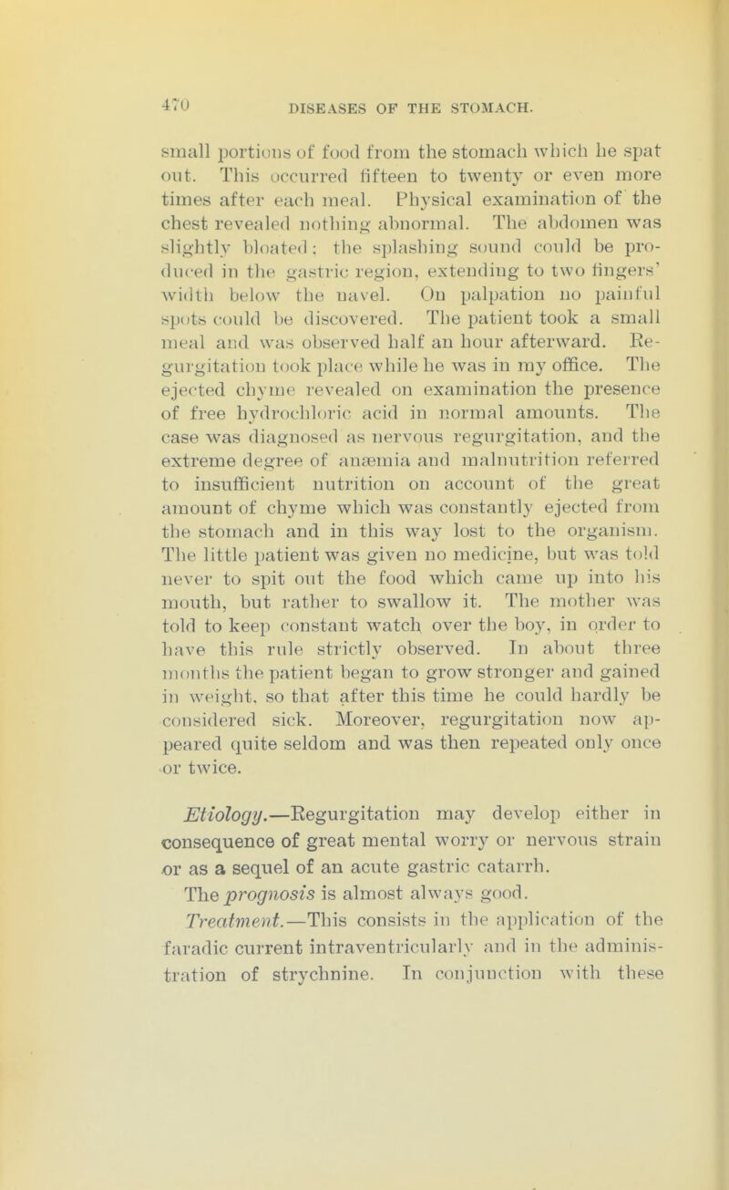 small portions of food from the stomach which he spat out. This occurred hfteen to twenty or even more times after each meal. Physical examination of the chest revealed nothing ahnormal. The ahdomen was slightly bloated : the splashing sound could be pro- duced in the gastric region, extending to two fingers' width below the navel. On palpation no painful spots could be discovered. The patient took a small meal and was observed half an hour afterward. Ee- gurgitation took place while he was in my office. The ejected chyme revealed on examination the presence of free hydrochloric acid in normal amounts. The case was diagnosed as nervous regurgitation, and the extreme degree of anaemia and malnutrition referred to insufficient nutrition on account of tlie great amount of chyme which was constantly ejected from the stomach and in this way lost to the organism. The little patient was given no medicine, but was told never to spit out the food which came up into his mouth, but rather to swallow it. The mother was told to keep constant watch over the boy, in order to have this rule strictly observed. In about three months the patient began to grow stronger and gained in weight, so that after this time he could hardly be considered sick. Moreover, regurgitation now ap- peared quite seldom and was then repeated only once or twice. Etiology.—Regurgitation may develop either in consequence of great mental worry or nervous strain or as a sequel of an acute gastric catarrh. HYiQprognosis is almost always good. Treatment.—This consists in the application of the faradic current intraventricularly and in the adminis- tration of strychnine. In conjunction with these