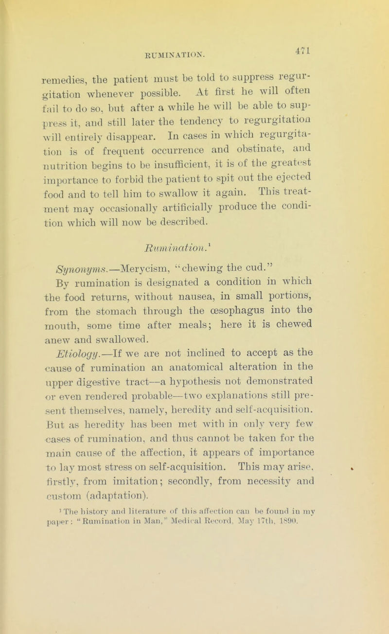 remedies, the patient must be told to suppress regur- gitation whenever possible. At first he will often fail to do so, but after a while he will be able to sup- press it, and still later the tendency to regurgitation will entirely disappear. In cases in which regurgita- tion is of frequent occurrence and obstinate, and nutrition begins to be insufficient, it is of the greatest importance to forbid the patient to spit out the ejected food and to tell him to swallow it again. This treat- ment may occasionally artificially produce the condi- tion which will now be described. Rumination Synonyms.—Merycism, '^chewing the cud. By rumination is designated a condition in which the food returns, without nausea, in small portions, from the stomach through the oesophagus into the mouth, some time after meals; here it is chewed anew and swallowed. Etiology.—If we are not inclined to accept as the cause of rumination an anatomical alteration in the upper digestive tract—a hypothesis not demonstrated or even rendered probable—two explanations still pre- sent themselves, namely, heredity and self-acquisition. But as heredity has been met with in only very few cases of rumination, and thus cannot be taken for the main cause of the affection, it appears of importance to lay most stress on self-acquisition. This may arise, firstly, from imitation; secondly, from necessity and custom (adaptation). 'The history and literature of tliis atTectioii can be fouud iu my paper: Rumination iu Man,'' Medical Record, ^hiy iTth, 1800.