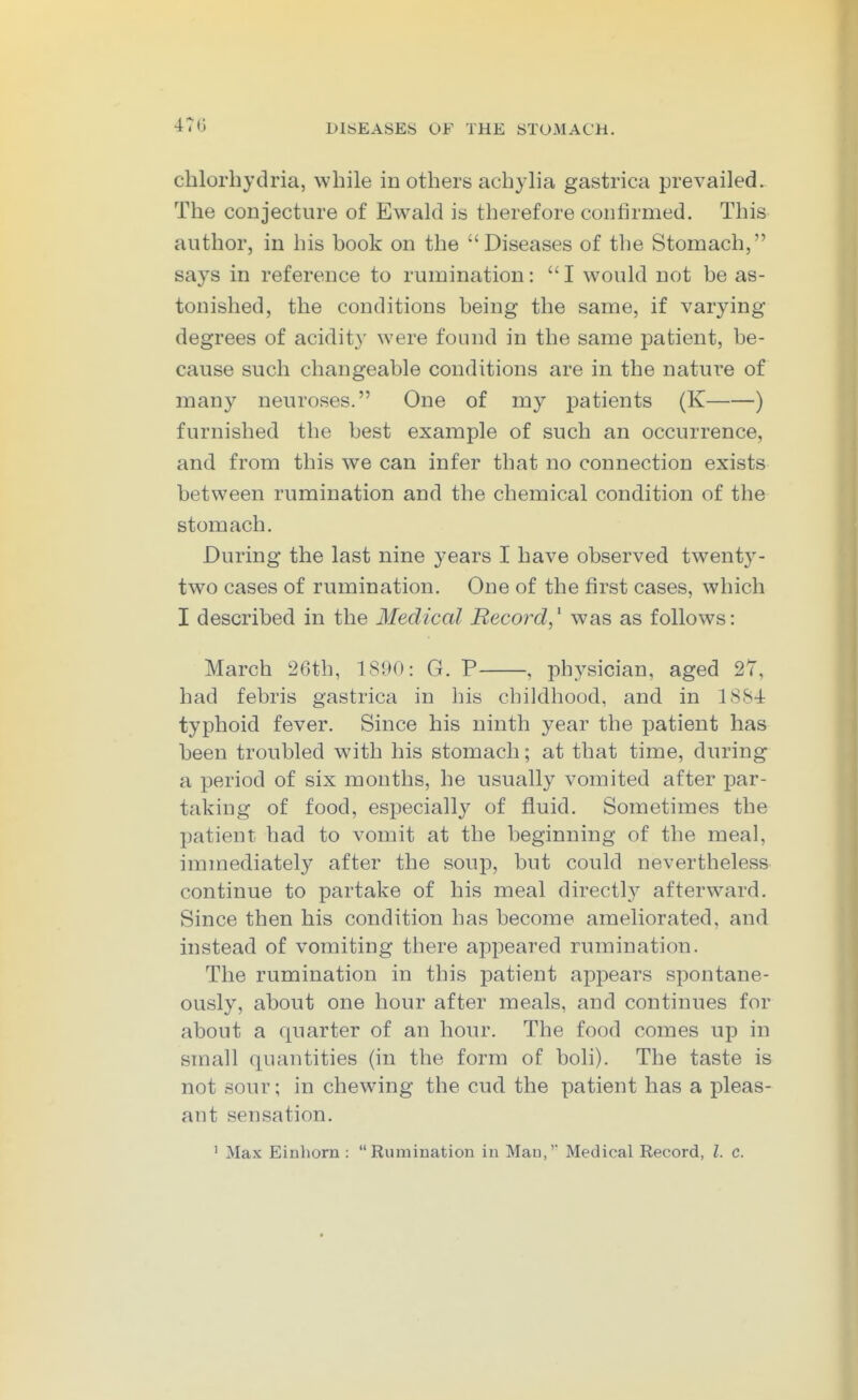 chlorliytlria, while in others achyha gastrica prevailed. The conjecture of Ewald is therefore confirmed. This author, in his book on the Diseases of the Stomach, says in reference to rumination: I would not be as- tonished, the conditions being the same, if varying degrees of acidity were found in the same patient, be- cause such changeable conditions are in the nature of many neuroses. One of my patients (K ) furnished the best example of such an occurrence, and from this we can infer that no connection exists between rumination and the chemical condition of the stomach. During the last nine years I have observed twenty- two cases of rumination. One of the first cases, which I described in the Medical Record,^ was as follows: March 26th, 1890: G. P , physician, aged 27, had febris gastrica in his childhood, and in ISSi typhoid fever. Since his ninth year the patient has been troubled with his stomach; at that time, during a period of six months, he usually vomited after par- taking of food, especially of fluid. Sometimes the patient had to vomit at the beginning of the meal, immediately after the soup, but could nevertheless continue to partake of his meal directly afterward. Since then his condition has become ameliorated, and instead of vomiting there appeared rumination. The rumination in this patient appears spontane- ously, about one hour after meals, and continues for about a quarter of an hour. The food comes up in small quantities (in the form of boli). The taste is not sour; in chewing the cud the patient has a pleas- ant sensation. ' Max Einhorn : Rumination in Man,' Medical Record, I. c.