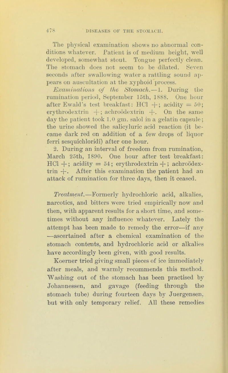 The physical examination shows no abnormal con- ditions whatever. Patient is of medium height, well developed, somewhat stout. Tongue perfectly clean. The stomach does not seem to he dilated. Seven seconds after swallowing water a rattling sound ap- pears on auscultation at the xyphoid process. Examinations of the Stomach.—1. During the rumination period, September 15th, 1888. One hour after Ewald's test breakfast: HCl -\-\ acidity — 50; erythrodextrin +; achroodextrin -|-. On the same day the patient took 1.0 gm. salol in a gelatin capsule; the urine showed the salicyluric acid reaction (it be- came dark red on addition of a few drops of liquor ferri sesquichloridi) after one hour. 2. During an interval of freedom from rumination, March 25th, 1890. One hour after test breakfast: HCl +; acidity = 54; erythrodextrin -f-; achroodex- trin +• After this examination the patient had an attack of rumination for three days, then it ceased. Treatment.—Formerl}^ hydrochloric acid, alkalies, narcotics, and bitters were tried emi^iricall}' now and then, with apparent results for a short time, and some - times without any influence whatever. Lately the attempt has been made to remedy the error—if any —ascertained after a chemical examination of the stomach contemts, and hydrochloric acid or alkalies have accordingly been given, with good results. Koerner tried giving small pieces of ice immediately after meals, and warmly recommends this method. Washing out of the stomach has been practised b}^ Johannessen, and gavage (feeding through the stomach tube) during fourteen days by Juergensen. but with only temporary relief. All these remedies