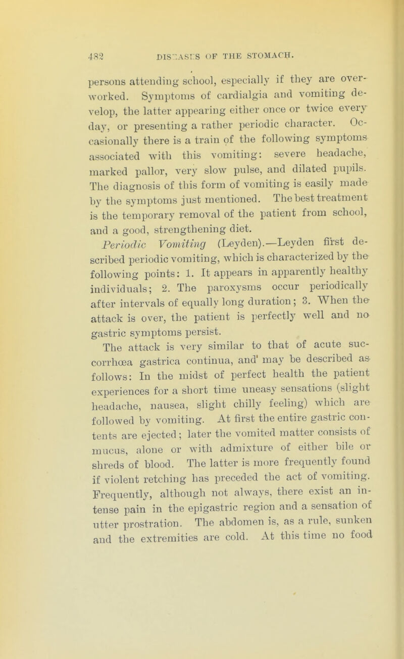 persons attending school, especially if they are over- worked. Symptoms of cardialgia and vomiting de- velop, the latter appearing either once or twice every day, or presenting a rather periodic character. Oc- casionally there is a train of the following symptoms associated with this vomiting: severe headache, marked pallor, very slow pulse, and dilated pupils. The diagnosis of this form of vomiting is easily made by the symptoms just mentioned. The best treatment is the temporary removal of the patient from school, and a good, strengthening diet. Periodic Vomiting (Ley den).—Ley den first de- scribed periodic vomiting, which is characterized by the following points: 1. It appears in apparently healthy individuals; 2. The paroxysms occur periodically after intervals of equally long duration; 3. When the- attack is over, the patient is perfectly well and na gastric symptoms persist. The attack is very similar to that of acute suc- corrhoea gastrica continua, and' may be described as follows: In the midst of perfect health the patient experiences for a short time uneasy sensations (slight headache, nausea, slight chilly feehng) which are followed by vomiting. At first the entire gastric con- tents are ejected ; later the vomited matter consists of mucus, alone or with admixture of either bile oi- shreds of blood. The latter is more frequently found if violent retching has preceded the act of vomiting. Frequently, although not always, there exist an in- tense pain in the epigastric region and a sensation of utter prostration. The abdomen is, as a rule, sunken and the extremities are cold. At this time no food