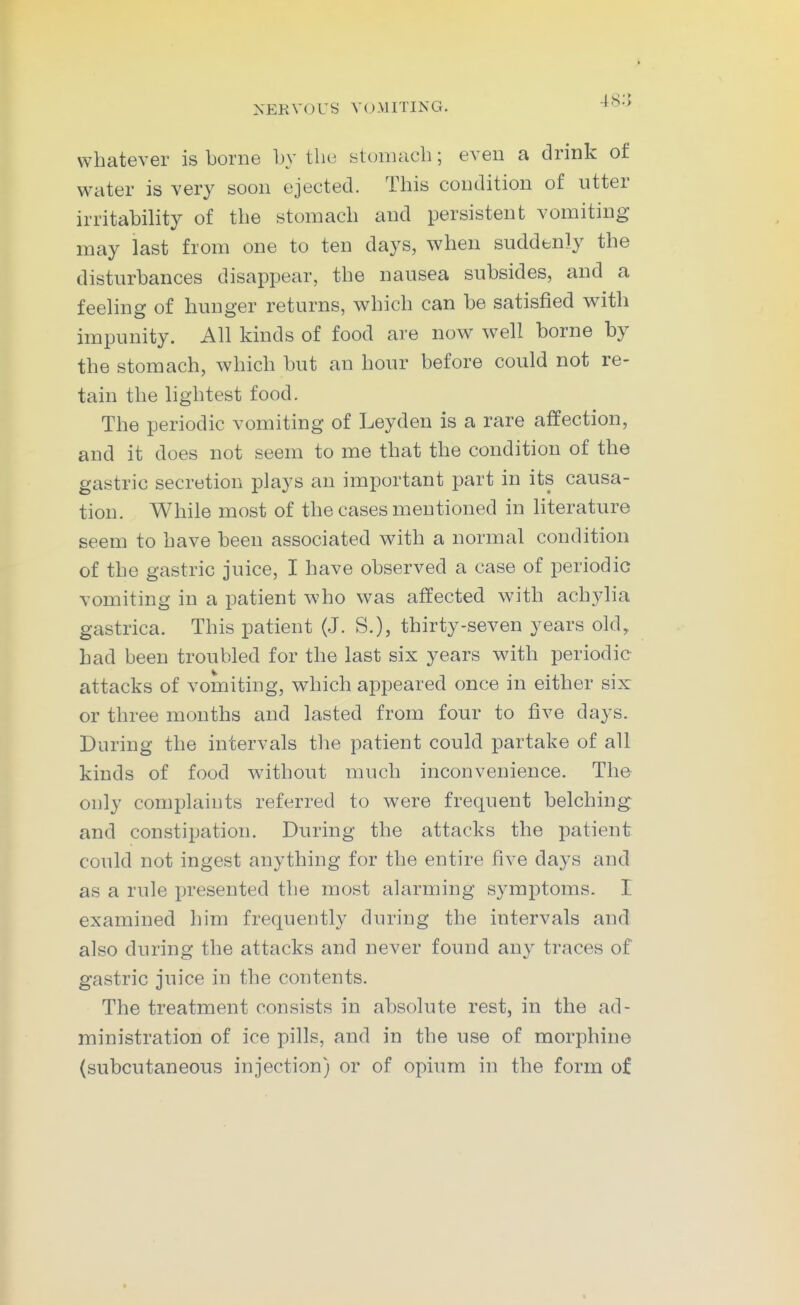 4<s;> whatever is borne by the yt(jiiuich; even a drink of water is very soon ejected. This condition of utter irritability of the stomach and persistent vomiting may last from one to ten days, when suddbnly the disturbances disappear, the nausea subsides, and a feeling of hunger returns, which can be satisfied with impunity. All kinds of food are now well borne by the stomach, which but an hour before could not re- tain the lightest food. The periodic vomiting of Leyden is a rare affection, and it does not seem to me that the condition of the gastric secretion plays an important part in its causa- tion. While most of the cases mentioned in literature seem to have been associated with a normal condition of the gastric juice, I have observed a case of periodic vomiting in a patient who was affected with ach3^1ia gastrica. This patient (J. S.), thirty-seven years old, had been troubled for the last six years with periodic attacks of vomiting, which appeared once in either six: or three months and lasted from four to five days. During the intervals the patient could partake of all kinds of food without much inconvenience. The only complaints referred to were frequent belching and constipation. During the attacks the patient could not ingest anything for the entire five days and as a rule presented the most alarming symptoms. I examined him frequently during the intervals and also during the attacks and never found any traces of gastric juice in the contents. The treatment consists in absolute rest, in the ad- ministration of ice pills, and in the use of morphine (subcutaneous injection) or of opium in the form of