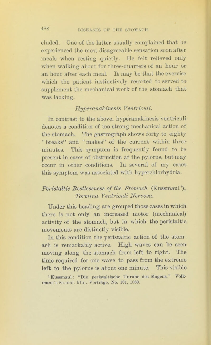 eluded. One of the latter usually complained that lie experienced the most disagreeable sensation soon after meals when resting quietly. He felt relieved only when walking about for three-quarters of an hour or an hour after each meal. It may be that the exercise which the patient instinctively resorted to served to supplement the mechanical work of the stomach that was lacking. Hyper an akinesis Ventric uli. In contrast to the above, hyperanakinesis ventriculi denotes a condition of too strong mechanical action of the stomach. The gastrograph shows forty to eighty breaks and makes of the current within three minutes. This symptom is frequently found to be present in cases of obstruction at the pylorus, but may occur in other conditions. In several of my cases this symptom was associated with hyperchlorhydria. Peristaltic Restlessness of the Stomach (Kussmaul'), Tormina Ventriculi Nervosa. Under this heading are grouped those cases in which there is not only an increased motor (mechanical) activity of the stomach, but in which the peristaltic movements are distinctly visible. In this condition the peristaltic action of the stom- ach is remarkably active. High waves can be seen moving along the stomach from left to right. The time required for one wave to pass from the extreme left to the pylorus is about one minute. This visible ' Kussmaul:  Die peristaltische Unruhe des Magens. Volk- mann's Saimnl. kliii. Vortrage, No. 181, 1880.