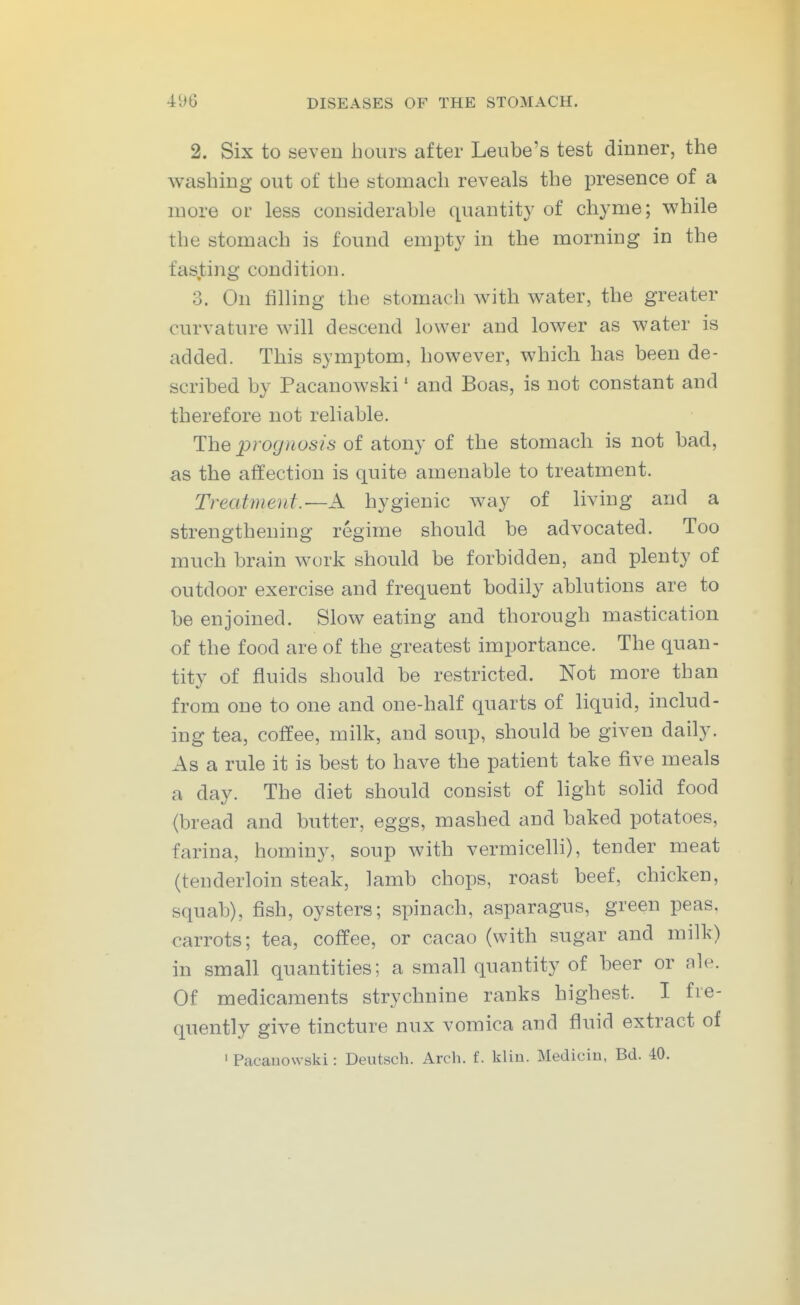 2. Six to seven hours after Leube's test dinner, the washing out of the stomach reveals the presence of a more or less considerable quantity of chyme; while the stomach is found empty in the morning in the fasting condition, 3. On filling the stomach with water, the greater curvature will descend lower and lower as water is added. This symptom, however, which has been de- scribed by Pacanowski' and Boas, is not constant and therefore not reliable. The 2^rognosis of atony of the stomach is not bad, as the affection is quite amenable to treatment. Treatment.—A hygienic way of living and a strengthening regime should be advocated. Too much brain work should be forbidden, and plenty of outdoor exercise and frequent bodily ablutions are to be enjoined. Slow eating and thorough mastication of the food are of the greatest importance. The quan- tity of fluids should be restricted. Not more than from one to one and one-half quarts of liquid, includ- ing tea, coffee, milk, and soup, should be given daily. As a rule it is best to have the patient take five meals a day. The diet should consist of light solid food (bread and butter, eggs, mashed and baked potatoes, farina, hominy, soup with vermicelli), tender meat (tenderloin steak, lamb chops, roast beef, chicken, squab), fish, oysters; spinach, asparagus, green peas, carrots; tea, coffee, or cacao (with sugar and milk) in small quantities; a small quantity of beer or ale. Of medicaments strychnine ranks highest. I fre- quently give tincture nux vomica and fluid extract of I Pacauowski: Deutsch. Arch, f. kliu. Medicin, Bd. 40.