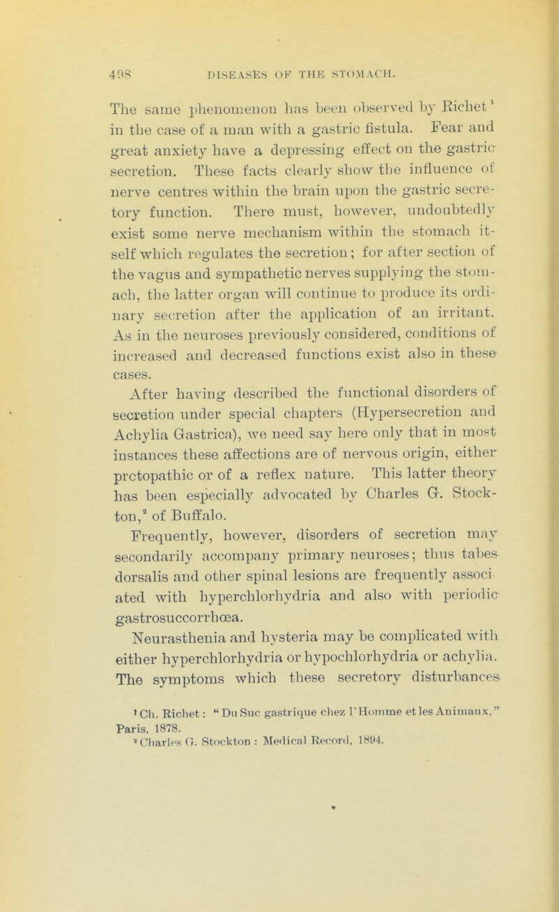 The same plienouieDon lias been observed by Ricbet' in tbe case of a man with a gastric fistula. Fear and great anxiety have a depressing effect on the gastric secretion. These facts clearly show the influence of nerve centres v^itliin the brain upon the gastric secre- tory function. There must, however, undoubtedly exist some nerve mechanism within the stomach it- self which regulates the secretion; for after section of the vagus and sympathetic nerves supplying the stom- ach, the latter organ will continue to produce its ordi- nary secretion after the application of an irritant. As in the neuroses previously considered, conditions of increased and decreased functions exist also in these cases. After having described the functional disorders of secretion under special chapters (Hypersecretion and Achylia Gastrica), we need say here only that in most instances these affections are of nervous origin, either prctopathic or of a reflex nature. This latter theory has been especially advocated by Charles G. Stock- ton,'' of Buffalo. Frequently, however, disorders of secretion may secondarily accompany primary neuroses; thus tabes dorsalis and other spinal lesions are frequently associ ated with hyperchlorhydria and also with periodic gastrosuccorrhoea. Neurasthenia and hysteria may be complicated with either hyperchlorhydria or hypochlorhydria or achylia. The symptoms which these secretory disturbances. 'Ch. Richet: DuSuc gastrique cliez 1'Homme et les Animaux,^ Paris, 1878. * Charles G. Stockton : Medical Record, 1894.