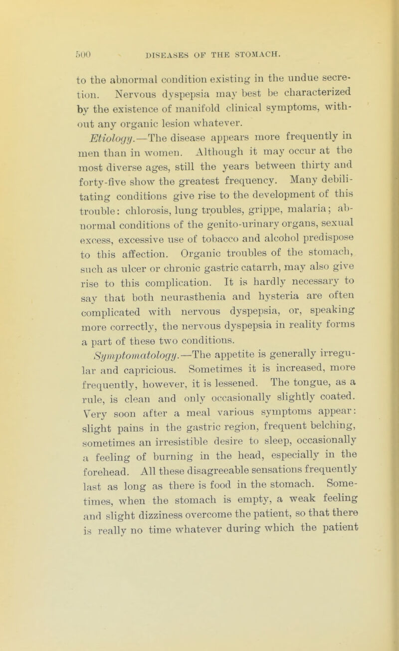 to the abnormal condition existing in the undue secre- tion. Nervous dyspepsia may best be characterized by the existence of manifold clinical symptoms, with- out any organic lesion whatever. Etiology. —The disease appears more frequently in men than in women. Although it may occur at the most diverse ages, still the years between thirty and forty-five show the greatest frequency. Many debili- tating conditions give rise to the development of this trouble: chlorosis, lung troubles, grippe, malaria; ab- normal conditions of the genito-urinary organs, sexual excess, excessive use of tobacco and alcohol predispose to this affection. Organic troubles of the stomach, such as ulcer or chronic gastric catarrh, may also give rise to this complication. It is hardly necessary to say that both neurasthenia and hysteria are often complicated with nervous dyspepsia, or, speaking more correctly, the nervous dyspepsia in reality forms a part of these two conditions. Symptomatologij.—The appetite is generally irregu- lar and capricious. Sometimes it is increased, more frequently, however, it is lessened. The tongue, as a rule, is clean and only occasionally slightly coated. Very soon after a meal various symptoms appear: slight pains in the gastric region, frequent belching, sometimes an irresistible desire to sleep, occasionally a feeling of burning in the head, especially in the forehead. All these disagreeable sensations frequently last as long as there is food in the stomach. Some- times, when the stomach is empty, a weak feeling and slight dizziness overcome the patient, so that there is really no time whatever during which the patient