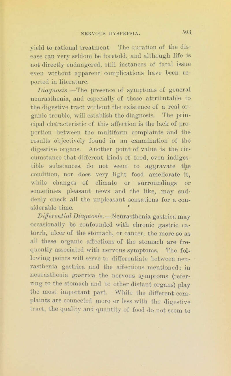 yield to rational treatment. The duration of the dis- ease can very seldom be foretold, and although life is not directly endangered, still instances of fatal issue •even without apparent complications liave been re- ported in literature. Diagnosis.—The presence of symptoms of general neurasthenia, and especially of those attributable to the digestive tract without the existence of a real or- ganic trouble, will establish the diagnosis. The prin- cipal characteristic of this affection is the lack of pro- portion between the multiform complaints and the results objectively found in an examination of the digestive organs. Another point of value is the cir- cumstance that different kinds of food, even indiges- tible substances, do not seem to aggravate tl^ie condition, nor does very light food ameliorate it, while changes of climate or surroundings or sometimes pleasant news and the like, may sud- denly check all the unpleasant sensations for a con- siderable time. Differential Diagnosis.—Neurasthenia gastrica may occasionally be confounded with chronic gastric ca- tarrh, ulcer of the stomach, or cancer, the more so as all these organic affections of the stomach are fre- quently associated with nervous symptoms. The fol- lowing points will serve to differentiate between neu- rasthenia gastrica and the affections mentioned: in neurasthenia gastrica the nervous symptoms (refer- ring to the stomach and to other distant organs) play the most important part. VVliile the different com- plaints are connected more or less with the digestive ti-act, the quality and quantity of food do not seem to