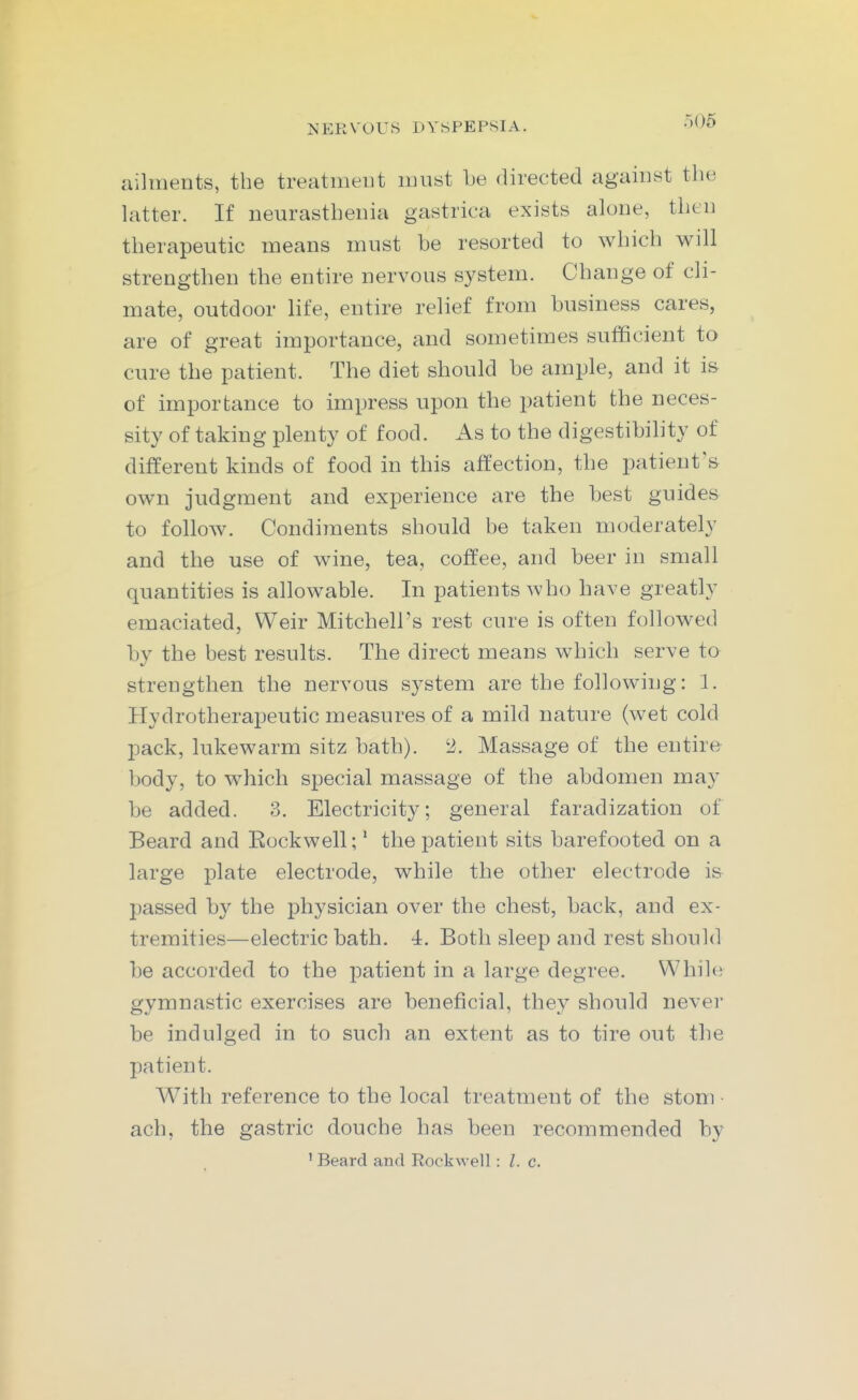 ailments, the treatment must be directed against the hitter. If neurasthenia gastrica exists alone, then therapeutic means must be resorted to which will strengthen the entire nervous system. Change of cli- mate, outdoor life, entire relief from business cares, are of great importance, and sometimes sufficient to cure the patient. The diet should be ample, and it i& of importance to impress upon the patient the neces- sity of taking plenty of food. As to the digestibihty of different kinds of food in this affection, the patient's own judgment and experience are the best guides to follow. Condiments should be taken moderately and the use of wine, tea, coffee, and beer in small quantities is allowable. In patients who have greatly emaciated, Weir Mitchell's rest cure is often followed by the best results. The direct means which serve to strengthen the nervous system are the following: 1. Hydrotherapeutic measures of a mild nature (wet cold pack, lukewarm sitz bath). 2. Massage of the entire body, to which special massage of the abdomen may be added. 3. Electricity; general faradization of Beard and Eockwell;' the patient sits barefooted on a large plate electrode, while the other electrode is passed by the physician over the chest, back, and ex- tremities—electric bath. 4. Both sleep and rest should be accorded to the patient in a large degree. Whil(! gymnastic exercises are beneficial, they should never be indulged in to such an extent as to tire out the patient. With reference to the local treatment of the stom • ach, the gastric douche has been recommended by ' Beard and Rockwell: I. c.