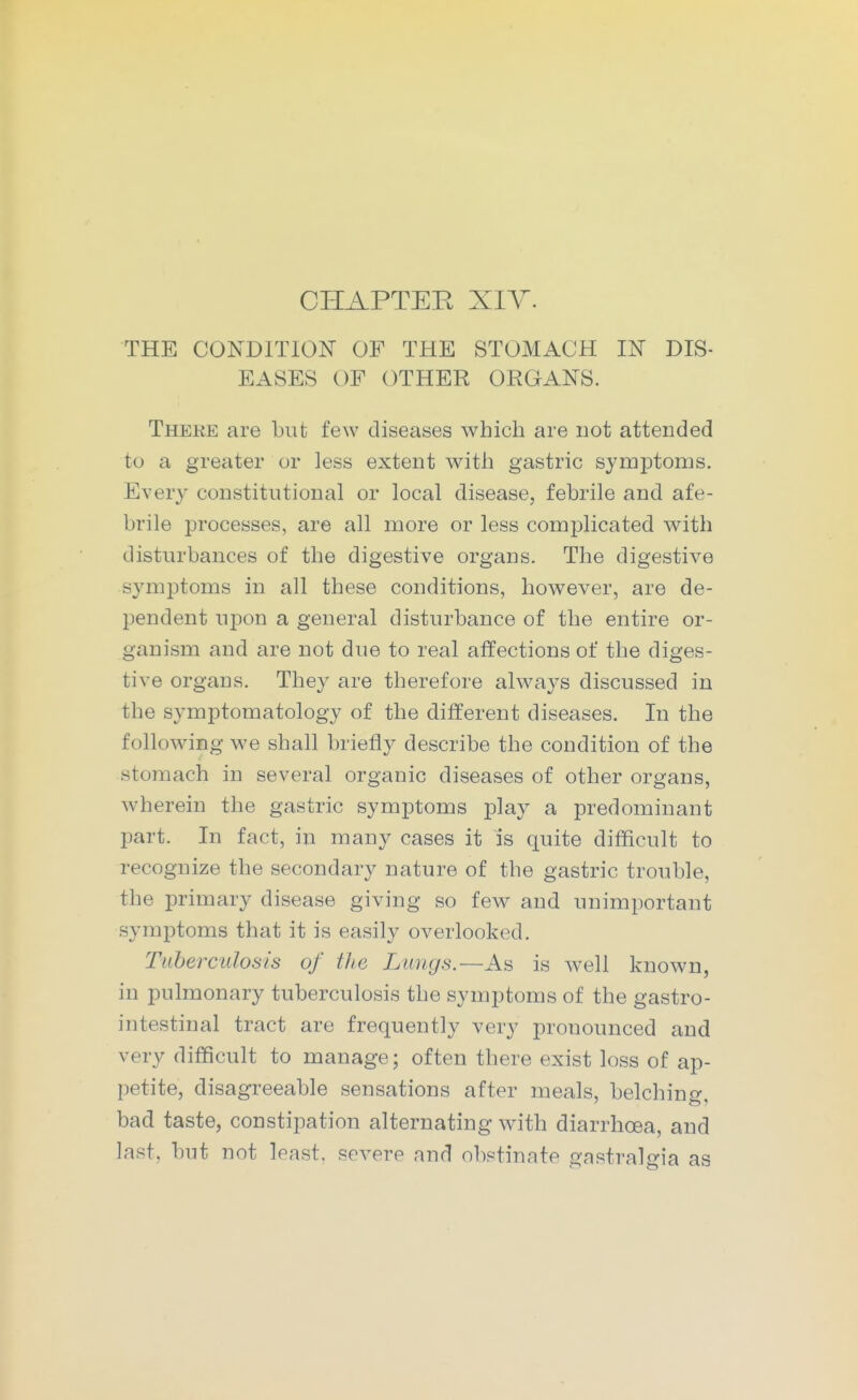 CHAPTEE XIY. THE CONDITION OF THE STOMACH IN DIS- EASES OF OTHER ORGANS. There are but few diseases which are not attended to a greater or less extent witli gastric symptoms. Every constitutional or local disease, febrile and afe- brile processes, are all more or less complicated with disturbances of the digestive organs. The digestive symptoms in all these conditions, however, are de- pendent upon a general disturbance of the entire or- ganism and are not due to real affections of the diges- tive organs. They are therefore always discussed in the symptomatology of the different diseases. In the following we shall briefly describe the condition of the stomach in several organic diseases of other organs, wherein the gastric symptoms play a predominant part. In fact, in many cases it is quite difficult to recognize the secondary nature of the gastric trouble, the primary disease giving so few and unimportant symptoms that it is easily overlooked. Tuberculosis of the Lungs.—is well known, in pulmonary tuberculosis the symptoms of the gastro- intestinal tract are frequently very pronounced and very difficult to manage; often there exist loss of ap- petite, disagreeable sensations after meals, belchino- bad taste, constipation alternating with diarrhoea, and last, but not least, severe and obstinate gastralgia as