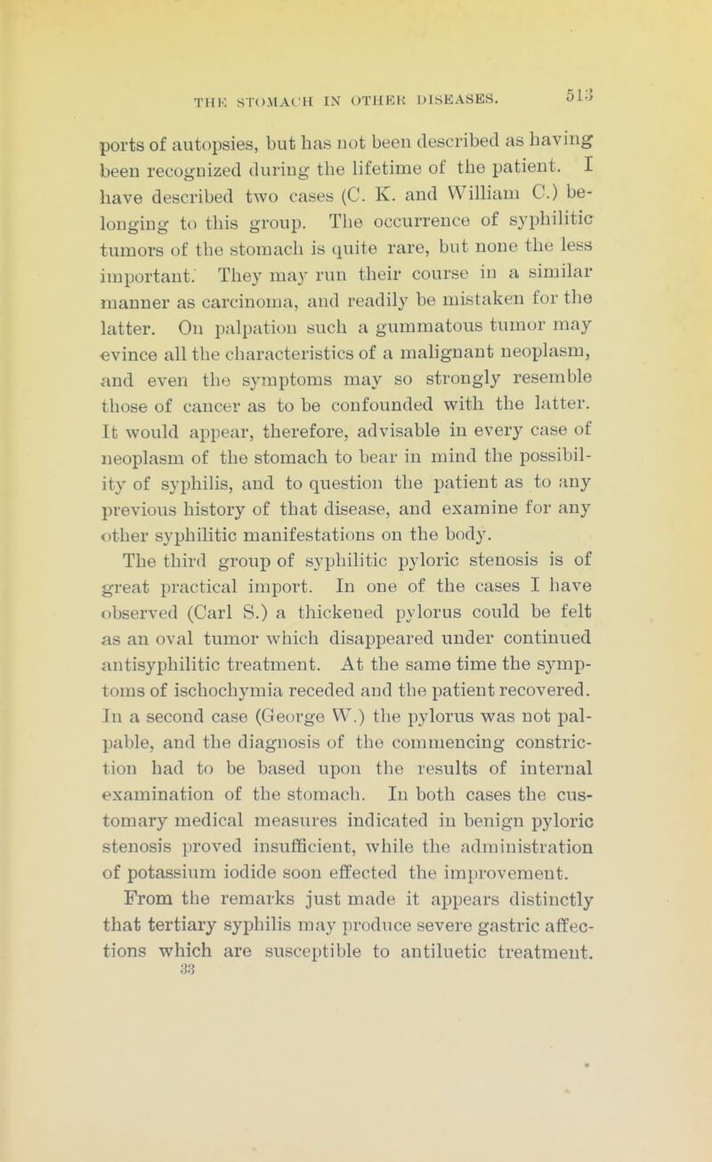 ports of autopsies, but has not been described as having been recognized during the lifetime of the patient. I have described two cases (C. K. and Wilham C.) be- longing to this group. The occurrence of syphilitic tumors of the stomach is quite rare, but none the less important. They may run their course in a similar manner as carcinoma, and readily be mistaken for the latter. On palpation such a gummatous tumor may evince all the characteristics of a mahgnant neoplasm, and even the symptoms may so strongly resemble those of cancer as to be confounded with the latter. It would appear, therefore, advisable in every case of neoplasm of the stomach to bear in mind the possibil- ity of syphilis, and to question the patient as to any previous history of that disease, and examine for any other syphilitic manifestations on the body. The third group of syphilitic pyloric stenosis is of great practical import. In one of the cases I have observed (Carl S.) a thickened pylorus could be felt as an oval tumor which disappeared under continued antisyphilitic treatment. At the same time the symp- toms of ischochymia receded and the patient recovered. In a second case (George W.) the pylorus was not pal- pable, and the diagnosis of the commencing constric- tion had to be based upon the results of internal examination of the stomach. In both cases the cus- tomary medical measures indicated in benign pyloric stenosis proved insufficient, while the administration of potassium iodide soon effected the improvement. From the remarks just made it appears distinctly that tertiary syphilis may produce severe gastric affec- tions which are susceptible to antiluetic treatment.