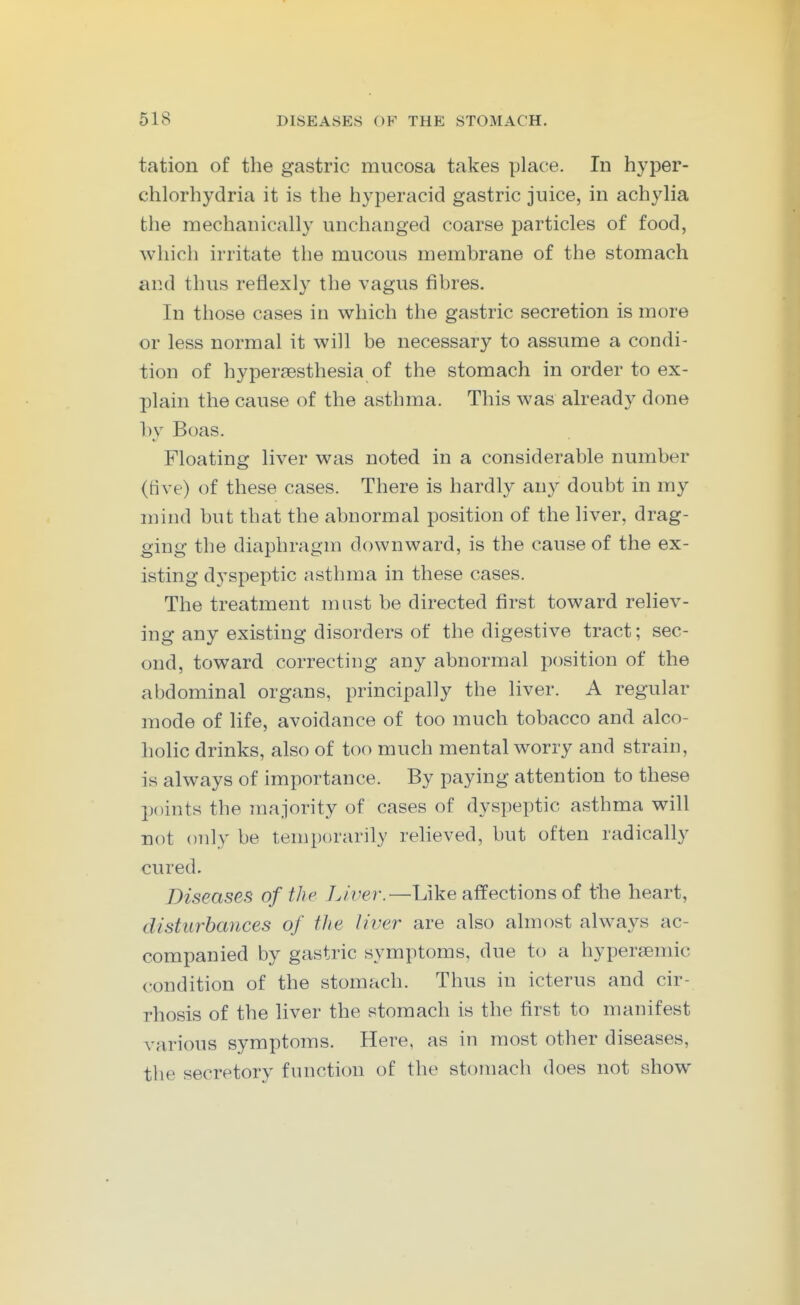 tation of the gastric mucosa takes place. In hyper- chlorhydria it is the hyperacid gastric juice, in achylia the mechanically unchanged coarse particles of food, which irritate the mucous membrane of the stomach and thus reflexly the vagus fibres. In those cases in which the gastric secretion is more or less normal it will be necessary to assume a condi- tion of hypersesthesia of the stomach in order to ex- plain the cause of the asthma. This was already done by Boas. Floating liver was noted in a considerable number (five) of these cases. There is hardly any doubt in my mind but that the abnormal position of the liver, drag- ging the diaphragm downward, is the cause of the ex- isting dyspeptic asthma in these cases. The treatment must be directed first toward reliev- ing any existing disorders of the digestive tract; sec- ond, toward correcting any abnormal position of the abdominal organs, principally the liver. A regular mode of life, avoidance of too much tobacco and alco- hohc drinks, also of too much mental worry and strain, is always of importance. By paying attention to these points the majority of cases of dyspeptic asthma will not only be temporarily relieved, but often radically cured. Diseases of the Liver.—Like affections of the heart, disturbances of the liver are also almost always ac- companied by gastric symptoms, due to a hypersemic condition of the stomach. Thus in icterus and cir- rhosis of the liver the stomach is the first to manifest various symptoms. Here, as in most other diseases, the secretory function of the stomach does not show