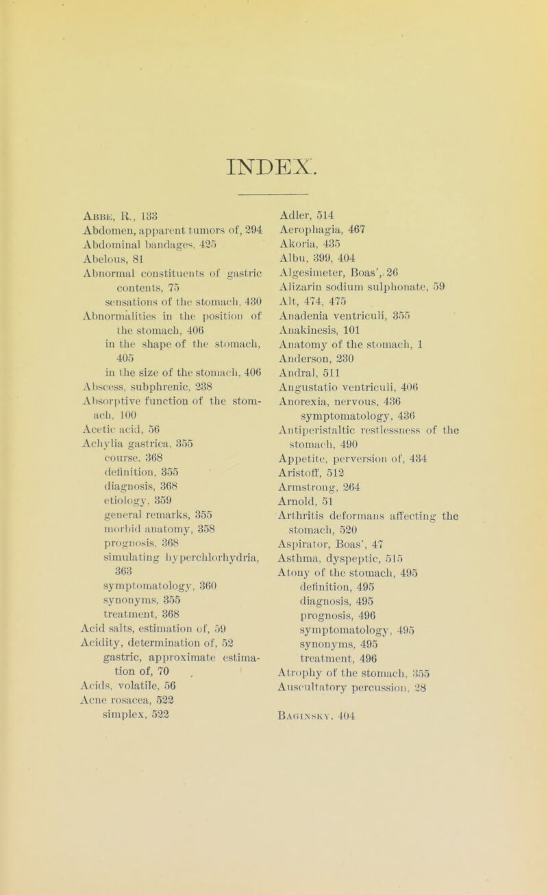 INDEX. Abbe, K., V6'6 Abclomeu, apparent tumors of, 294 Abdominal bandage'^, 425 Abelous, 81 Abnormal eou.stitiu'nts of gastric contents, 75 sensations of the stomach, 480 Abnormalities in the position of the stomach, 406 in the shape of the stomach, 405 in the size of the stomach, 406 Abscess, subphrenic, 238 Absorptive function of the stom- ach, 100 Acetic: acid, 56 Achylia gastrica, 355 course. 368 definition. 355 diagnosis, 368 etiology. 359 general remarks, 355 morbid anatomy, 358 prognosis. 368 simulating hyperchlorhydria, 363 symptomatology, 360 synonyms, 355 treatment, 368 Acid salts, estimation of, 59 Acidity, determination of, 52 gastric, approximate estima- tion of, 70 Acids, volatile, 56 Acne ro.sacea, 522 simplex, 522 Adler, 514 Aerophagia, 467 Akoria, 435 Albu, 399, 404 Algesimeter, Boas',. 26 Alizarin sodium sulphonate, 59 Alt, 474, 475 Anadenia ventriculi, 355 Anakinesis, 101 Anatom}^ of the stomach, 1 Anderson, 230 Andral, 511 Angustatio ventriculi, 406 Anorexia, nervous, 436 symptomatology, 436 Antiperistaltic restlessness of the stomach, 490 Appetite, perversion of, 434 Aristotr, 512 Armstrong, 264 Arnold, 51 Arthritis deformans affecting the stomach, 520 Aspirator, Boas', 47 Asthma, dyspeptic, 515 Atony of the stomach, 495 detinition, 495 diagnosis, 495 prognosis, 496 symptomatology, 495 synonyms, 495 treatment, 496 Atrophy of the stomach. :i55 Auscultatory percussion, 28 BACil.NSKV. 404