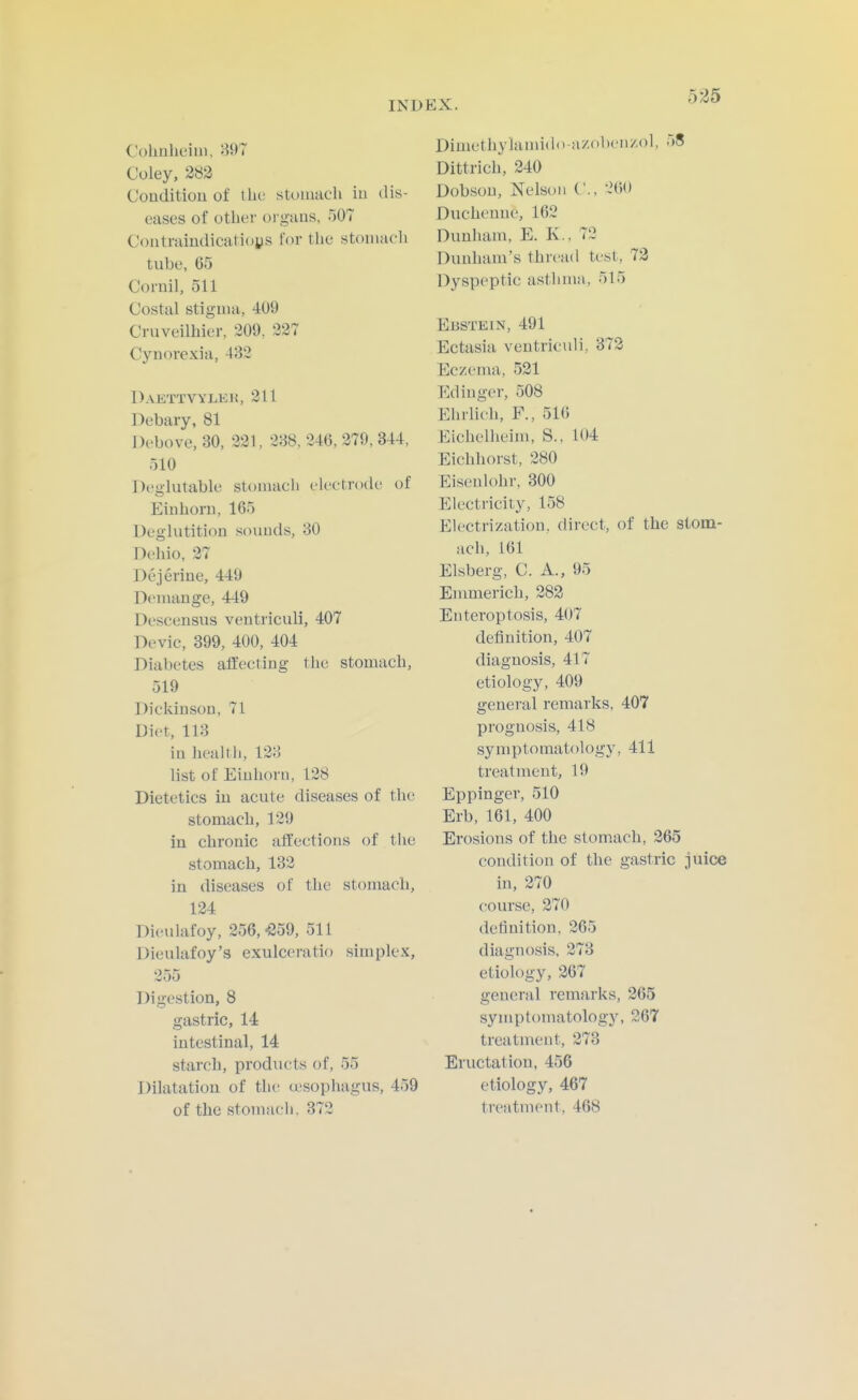 Cohnheini, 807 Coley, 283 Couditiou of the stomach in dis- eases of other oi-gaas, 507 Contraindicatioys for the stoiiiaoli tube, 65 Cornil, 511 Costal stigma, 409 Cruveilhier, 209, 227 Cynorexia, 432 Daettvylki!, 211 Debary, 81 Debove, 30, 221, 288, 246, 279, 344, 510 DrglutabU^ stomacli electrode of Einhoni, 165 Deglutition souuds, 30 Dehio, 27 Dejerine, 449 Deuiange, 449 Descensus ventriculi, 407 Devic, 399, 400, 404 Diabetes affecting the stomach, 519 Dickinson, 71 Diet, 118 in health, 128 list of Eiuliorn, 128 Dietetics in acute diseases of the stomach, 129 in chronic affections of tlie stomach, 132 in diseases of the stomach, 124 Dieulafoy, 256,-SSg, 511 Dieulafoy's exulceratio simplex. Digestion, 8 gastric, 14 intestinal, 14 starch, prodiu;ts of, 55 Dilatation of the u'sophagus, 459 of the stomach. 372 Diuiethylamido-azobeii/ol, 58 Dittrich, 240 Dobsou, Nelson ('., 260 Duchenue, 162 Dunham, E. K., 72 Dunham's thread test, 73 Dyspeptic astlima, 515 Ebstkin, 491 Ectasia ventriculi, 872 Eczema, 531 Edinger, 508 Ehrlich, P., 516 Eichelheim, S., 104 Eichhorst, 280 Eisenlohr, 300 Electricity, 158 Electrization, direct, of the stom- ach, 161 Elsberg, C. A., 95 Emmerich, 283 Enteroptosis, 407 definition, 407 diagnosis, 417 etiology, 409 genei'al remarks, 407 prognosis, 418 symptomatology, 411 treatment, 19 Eppinger, 510 Erb, 161, 400 Erosions of the stomach, 365 condition of the gastric juice in, 270 course, 270 definition, 265 diagnosis. 378 etiology, 367 general remarks, 265 symptomatology, 267 treatment, 373 Eructation, 456 etiology, 467 treatment, 468