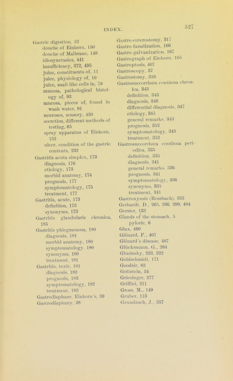 Gastric digestion, 13 douche of Eiuhoi ii, 150 douche of Malbrauc, 148 idiosyncrasies, 441 insufficiency, 372, 495 juice, constituents of, 11 juice, physiology of, 10 juice, snail-like cells in, 79 mucosa, pathological histol- ogy of, 93 mucosa, pieces of, found in wash water, 91 neuroses, sensory, 430 secretion, different methoils of testing, 65 spray apparatus of Einhoru, 153 ulcer, condition of the gastric contents, 233 Gastritis acuta simplex, 173 diagnosis, 176 etiology, 173 morbid anatomy, 174 prognosis, 177 symptomatology, 175 treatment, 177 Gastritis, acute, 173 definition, 173 synonyms, 173 Gastritis glandularis chronica, 185 Gastritis phlegmonosa, 180 diagnosis, 181 morbid anatomy, 180 symptomatology, 180 synonyms, 180 treatment, 181 Gastritis, toxic, 181 diagnosis, 183 prognosis, 183 sy m y) torn a tol ogy ,182 treatment, 183 Gastrodiapluine, Einhorn's, 39 Gastrodiaphany, 38 Gastro-enterostomy, 317 Gastro- faradization, 166 Gastro-galvanization, 167 Gastrograph of Einhorn, 105 Gastroptosis, 407 Gastroscojiy, 37 Gastrostomy, 316 Gastrosuccorrha'a coiitinua ciiron- ica, 343 definition, 343 diagnosis, 346 differential diagnosis, 347 etiology, 345 general remarks. 343 prognosis, 353 syniptomat ology, 345 treatment, 353 Gastrosuccorrluea continua peri- odica, 335 definition, 335 diagnosis, 341 general I'emarks, 336 prognosis, 341 symptomatology, 336 synonyms, 335 treatment, 341 Gastroxynsis (Rossbach), 335 Gerhardt, D., 365, 266. 399, 404 Gerster, 133 Glands of the stomach, 5 pyloric, 6 Glax, 490 Glenard. F., 407 Gleuard's disease, 407 Gliicksmann, G., 364 Ghisinsky, 233, 323 Goldschmidt, 171 Goodsir, 83 Gottstein, 34 Griesinger, 377 Grifflni, 211 Gross, M., 149 Gruber, 113 Gnind/.acli, J., 357