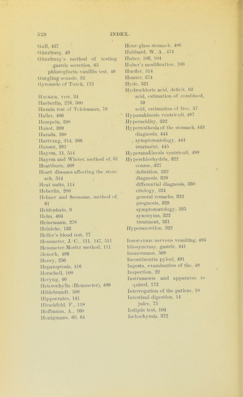 Gull, 437 Giluzburu, 40 Giinzburg s inethod of testing gastric sccrctioii, G') plilorogluciu-vanilliii lest, 4W Uurgliug souikIs, i?2 Oyromelo of Tmck, 172 H.VC'KKIJ, VON. 34 llaeberliu, 276. 3()() Ihumiu test of Ti iclimauu, 78 llaller, 406 llampelu, 2ys Hauot, 399 Ilaiada, 160 Plarttung, 214. 266 llauser, 281 Hay em, 11, HI 4 Hayem and AVintcr, nietliod of, 01 Heartburn, 468 Heart diseases alTeeting the stom- ach, 514 Heat units, 114 Heberlin, 280 Hehner and Seeniaun, method of, 61 lleideuliain. 6 Ileiin, 404 Heinemann, 278 Heinicke, 183 Heller's blood test, 77 Hemmeter, J.' C, 111, 147, .ill Hennneter-Moritz method. 111 Henoch, 486 Henry, 256 Hepatoptosis, 41(5 Herseliell, 100 Heryng, 40 Heterochylia (Hemmeter), 499 llildebrandt, 508 I Ii]ipocrales, 141 Iliisehfeld, F., 118 HoiTmann, A., 160 Honis'inanii. 63, 64 Hour-glass stoniacli. 4n() Hubbard, W. A . 474 Huber, 103, 104 Iluber's modilicatioii. 103 Hueller. 514 Hunter, 374 Hyde, 521 Hydroeldoric acid, deticit, ()3 acid, estimation of coinl)incd, 59 acid, estimation of free, 57 Hypanakinesis ventriculi. 487 Hyperacidit}-, 322 Hypenestliesiaof the stomach, 443 diagnosis, 444 , symptomatology. 444 treatment, 445 Hyperanakinesis ventriculi, 488 Hyperchlorhydria, 322 course, 327 definition, 322 diagnosis, 329 dillerential diagnosis, 330 etiology, 324 general remarks, 322 prognosis, 329 symptonjatology, 325 synonyms, 322 treatment, 331 Hypersecretion, 322 IdioI'a tuu' nervous vomiting, 485 Idio.synerasy, gastric, 441 Innnciniaun. 508 Incontinentia pylori, 491 Ingesta, exannnation of the, 48 Inspection, 22 Instruments and apparatus ic- (luired, 172 Interrogation of the patient, 18 Intestinal digestion, 14 juice, 75 lodipin test, 104 Ischochymia, 372