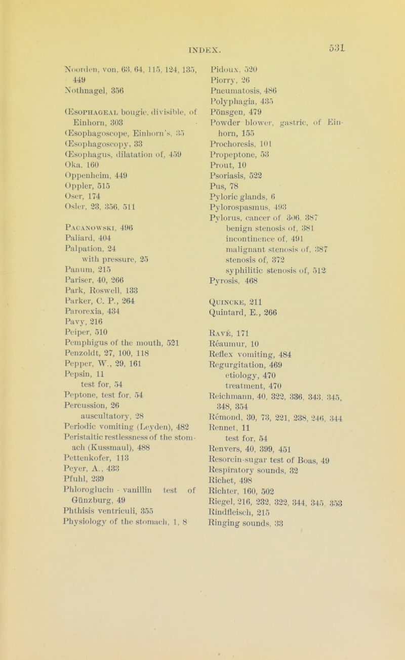 ■Noordcn, von. OH, 64, 115. 124, IB.'), 449 Nothuagel, 356 (Esophageal bougii'. divisible, of Eiuhorii, 303 (Esopliagosc'ope, Eiiihorn's, ;'>.) (Esophagoscopy, 33 (Esophagus, dilatation ot, 4.)U Oka, 16o Oppeulieim, 449 Oppler, 515 Oser, 174 Osier, 33, 356, 511 Pacanowski, 496 Paliard, 404 Palpation, 34 Avitli pressure, 35 Panum, 315 Pariser, 40, 366 Park, Roswell, 133 Parker, C. P., 364 Parorexia, 434 Pavy, 316 Peiper, 510 Pemphigus of the mouth, 521 Penzoldt, 37, 100, 118 Pepper, W., 39, 161 Pepsin, 11 test for, 54 Peptone, test for. 54 Percussion, 36 auscultatoiy, 38 Periodic vonu'ting (I^eyden), 483 Peristaltic restlessness of the stom- ach (Kussmaul), 488 Pettenkofer, 113 Peyer, A., 433 Pfuhl, 339 Phloroglucin - vanillin test of Gunzburg, 49 Phthisis ventriculi, 355 Physiology of the stomacli, 1, 8 Pidou.x, 530 Piorry, 36 Pneumatosis, 486 Pol3^phagia, 435 Ponsgcn, 479 Powder bloAvei-, gastric, of Eiii- horn, 155 i^rochoresis, 101 Propeptone, 53 Prout, 10 Psoriasis, 523 Pus, 78 Pyloric glands, 6 Pylorospasmus, 493 P^'lorus, cancer of 3<I6. 387 benign stenosis ot, 3Sl incontinence of, 491 malignant stenosis of, 387 stenosis of, 373 syphilitic stenosis of, 513: Pyi-osis, 468 Quincke, 311 Quintard, E., 366 Rave, 171 Reaumur, 10 Reflex vomiting, 484 Regurgitation, 469 etiology, 470 treatment, 470 Reichmann, 40, 333, 336, 343, 345, 348, 354 Remond, 30, 73, 331, 338, 34<i, 344 Rennet, 11 test for, 64 Ren vers, 40, 399, 451 Resorcin-sugar test of Boas, 49 Resi:)iratory sounds, 33 Richet, 498 Richter, 160, 503 Riegel, 316, 333, 333, 344, 345, 353 Rindfleisch, 315 Ringing sounds, 33