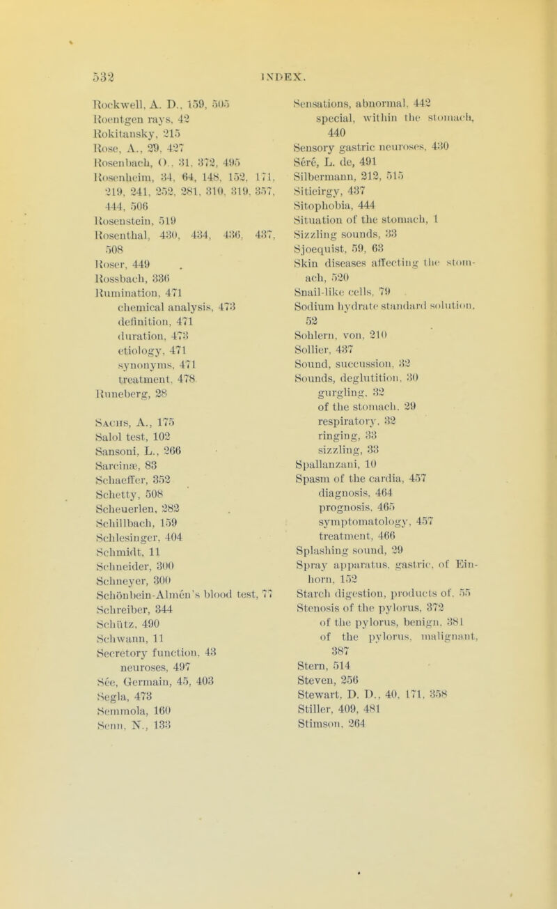 Ttockwell, A. D.. i59, rm Roeutgen rays. 43 Hokitansky, 21o Rose. A.. 29, 427 Rosenbach, ().. 81. 872, 49) Rosenheim, 84. 64, 148. 152, 171, 219, 241, 352, 281. 310, 819. 857, 444, 506 Roseiistein, 519 Roscuthal, 480, 484, 486, 487, 508 Roser. 449 Rossbach, 336 Runiinatiou. 471 chemical analysis, 473 definition, 471 duration, 473 etiok)gy. 471 synonyms. 471 treatment, 478 Rnneberg, 28 Sachs, A., 175 Salol test, 102 Sansoni, L., 266 Sarciiune, 83 Scliaeffer, 352 Schetty, 508 Scheuerlen, 283 Scliillbach, 159 Sch.lesinger, 404 Schmidt, 11 Schneider, 300 Schneyer, 300 Schonl)ein-Ahiien's blood test, 77 Schreiber, 344 Schiitz. 490 Schwann, 11 Secretory function, 43 neuroses, 497 See, Germain, 45, 403 Segla, 473 Semmola, 160 Senn. N., 133 Sensations, abnormal. 442 special, witliin tlie stomacli, 440 Sensory gastric neuroses, 480 Sere, L. de, 491 Silbermann, 312, 515 Sitieirgy, 437 Sitophobia, 444 Situation of the stomach, 1 Sizzling sounds, 88 Sjoequist, 59, 63 Skin diseases affecting tlic stom- ach, 520 Snail-like cells, 79 Sodium hydrate standard solution. 53 Sohlern, von, 210 Solliei-. 437 Sound, succussion, 82 Sounds, deglutition. 80 gurgling, 32 of the stomach. 29 respiratory, 32 ringing, 83 sizzling, 38 Spallauzaui, 10 Spasm of the cardia, 457 diagnosis, 464 prognosis. 465 symptomatology, 457 treatment, 466 Splashing sound, 29 Spray apparatus, gastric, of Ein- horn, 152 Starch digestion, products of, 55 Stenosis of the pylorus, 372 of the pylorus, benign, 881 of the pylorus, malignant, 387 Stern, 514 Steven, 256 Stewart, D. D., 40, 171, 358 Stiller, 409, 481 Stimson. 264