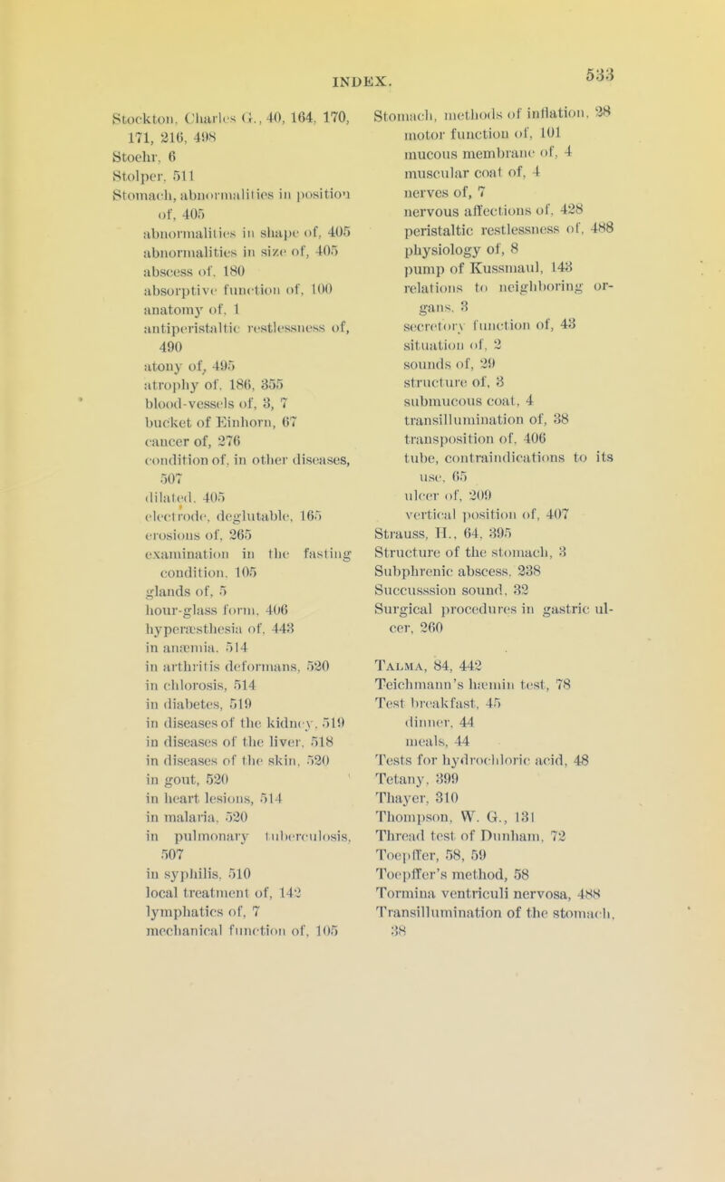 Stockton. Charles (;.,40, 164 170, 171, 21G, 498 Stoehr, 6 Stolper, 511 Stoma(rli, abimrmalitios in position of, 405 abuonnalilics in shape of, 405 abiionnalitifs in si/c of, 405 abscess of. 180 absorptive function of, 100 anatoni)' of, 1 antiperistaltic lestlessness of, 490 atony of^ 495 atropliy of. 186, 355 blood-vessels of, 3, 7 bucket of Einhorn, 67 caucer of, 376 eoiidition of. in other diseases, 507 dilated. 405 electrode, degliitable, 165 erosions of, 265 examination in the fasting condition. 105 glands of, 5 hour-glass form, 406 hypera;sthesia of, 443 in an.'eniia. 514 in arthritis deformans, 530 in chlorosis, 514 in diabetes, 519 in diseases of the kidney. 519 in diseases of the liver, 518 in diseases of the skin, 530 in gout, 530 in heart lesions, 514 in malaria, 530 in pulmonary tuherculosis, 507 in syphilis, 510 local treatment of, 143 lymphatics of, 7 mechanical function of, 105 Stomach, methods of inflation. 38 motor function of, 101 mucous membrane of, 4 muscular coat of, 4 nerves of, 7 nervous affections of, 438 peristaltic restlessness of, 488 physiology of, 8 pump of Kussmaul, 143 relations to neighboring or- gans, 3 secretory i'unction of, 43 situation of. 3 sounds of, 39 structure of, 8 submucous coat, 4 transillumination of, 38 transposition of, 406 tube, contraindications to its use, 65 ulcer of, 309 vertical position of, 407 Strauss, H., 64, 395 Structure of the stomach, 3 Subphrenic abscess, 338 Succusssion sound, 33 Surgical procedures in gastric ul- cer, 360 Talma, 84, 443 Teichmann's luemin test, 78 Test breakfast, 45 dinner, 44 meals, 44 Tests for hydrochloric acid, 48 Tetany, 399 Thayer, 310 Thomi)son, W. G., 131 Thread test of Dunham, 73 Toepffer, 58, 59 Toepffer's method, 58 Tormina ventriculi nervosa, 488 Transillumination of the stomach, 38