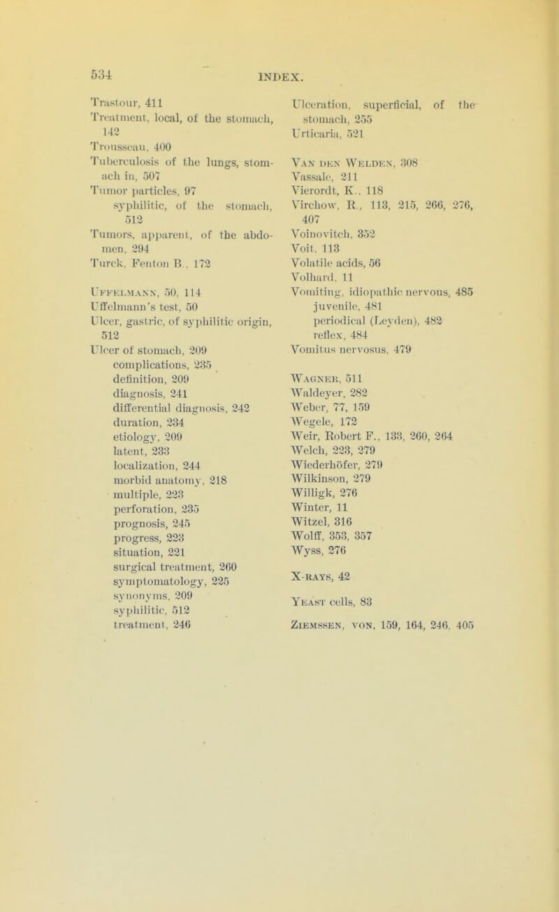 634 Trastour, 411 Treat ineut, local, of tlie stomach, 142 Trousseau, 400 'I'uberculosis of the lungs, stom- ach in, 507 Tumor particles, 97 syphilitic, of the stomach, 513 Tumors, apparent, of the abdo- men, 294 Turck, Fenton R . 172 Uffkl.mann, 50, 114 Uffehuann's test, 50 Ulcer, gastric, of syphilitic origin, 512 Ulcer of stomach, 209 complications, 235 definition, 209 diagno.sis, 241 ditferential diagnosis, 242 duration, 234 etiolog3% 209 latent, 233 localization, 244 morbid anatomy, 218 multiple, 223 perforation, 235 prognosis, 245 progress, 223 situation, 221 surgical treatment, 260 symptomatology, 225 SN'nonyms, 209 syphilitic, 512 treatment, 246 Ulceration, superlicial, of the stomach, 255 Urticariti, 521 Van den Welden, 308 Vassale, 211 Vierordt, K . 118 Virchow. R., 113, 215, 266, 276, 407 Voinovitcli, 352 Voit. 113 Volatile acids, 56 Volhanl. 11 Vomiting, idiopathic nervous, 485 juvenile, 481 periodical (Leydeu), 483 reflex, 484 Vomitus nervosus, 479 Wagner, 511 Waldeyer, 282 Weber, 77, 159 Wegele, 172 Weir, Robert F., 133, 260, 364 AVelch, 223, 279 Wiederhofer, 279 Wilkinson, 279 Willigk, 276 Winter, 11 Witzel, 316 Wolff, 353, 357 Wyss, 376 X-RAYS, 43 Yeast cells, 83 ZiEMssEN, VON, 159, 164, 346, 405