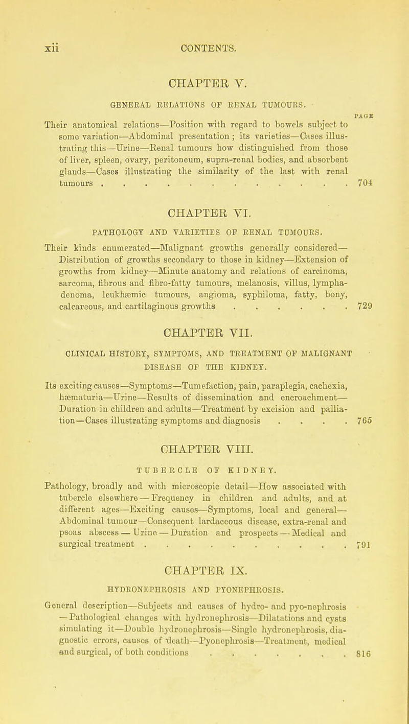 CHAPTER V. GENEEAL RELATIONS OF EENAL TUMOURS. PAGE Their anatomical relations—Position •with regard to bowels subject to some variation—Abdominal presentation ; its varieties—Cases illus- trating tliis—Urine—Eenal tumours how distinguished from those of liver, spleen, ovary, peritoneum, supra-renal bodies, and absorbent glands—Cases illustrating the similarity of the last with renal tumours . 704 CHAPTER VI. PATHOLOGY AND VAEIETIES OP EENAL TOMOURS. Their kinds enumerated—Malignant growths generally considered— Distribution of growths secondary to those in kidney—Extension of growths from kidney—Minute anatomy and relations of carcinoma, sarcoma, fibrous and flbro-fatty tumours, melanosis, villus, Ij'mpha- denoma, leukhsemic tumoiU'S, angioma, syphiloma, fatty, bony, calcareous, and cartilaginous growths 729 CHAPTER VII. CLINICAL HISTORY, SYMPTOMS, AND TREATMENT OF MALIGNANT DISEASE OP THE KIDNEY. Its exciting causes—Symptoms—Tumefaction, pain, paraplegia, cachexia, hsematuria—Urine—Results of dissemination and encroacliment— Duration in children and adults—Treatment by excision and pallia- tion—Cases illustrating symptoms and diagnosis .... 765 CHAPTER VIII. TCBEECLE OP KIDNEY. Pathology, broadly and with microscopic detail—How associated with tubercle elsewhere — Frequency in children and adults, and at diiierent ages—Exciting causes—Symptoms, local and general— Abdominal tumour—Consequent lardaceous disease, extra-renal and psoas abscess—Urine — Duration and prospects — Medical and surgical treatment 791 CHAPTER IX. HYDEONEPHEOSIS AND PYONEPHEOSIS. General description—Subjects and causes of hydro- and pyo-noplirosis — Pathological changes with hyilronephrosis—Dihitntions and cj'sts simulating it—Double liydrouophrosis—Single liydroncphrosis, dia- gnostic errors, causes of \lcatli—Pyoucplu'osis—Treatment, medical and surgical, of both conditions 816