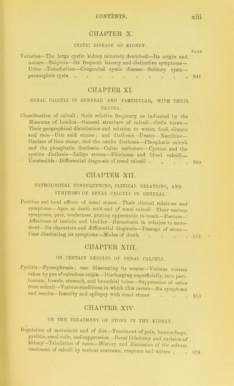 CHAPTER X. CYSTIC DISEASE OF KIDNEY. PAGK Varieties—The large cystic kidney minutely described—Its origin and nature—Subjects—Its frequent latency and distinctive symptoms— Urine—Tumefaction—Congenital cystic disease—Solitary cysts— paranephric cysts . . . , . . . . . ,841 CHAPTER XT. RENAL CALCOLI IN GENERAL AND PARTICULAR, WITH THEIR CAUSES. Classification of calculi; their relative frequency as indicated by the Museums of London—General structure of calculi—Ord's views— Their geographical distribution and relation to water, food, climate and race—Uric acid stones ; and diathesis—Urates—Xanthine— Oxalate of lime stone?, and the oxalic diathesis—Phosphatic calculi and the phosphatic diathesis—Calcic carbonate—Cystine and the cystine diathesis—Indigo stones—Fibrinous and blood calculi Urostealith—Differential diagnosis of renal calculi .... 860 CHAPTER XII. PATHOLOGICAL CONSEQUENCES, CLINICAL RELATIONS, AND SYMPTOMS OF RENAL CALCULI IN GENERAL. Position and local effects of renal stones—Their clinical relations and symptoms—Ages at death with and of renal calculi—Their various symptoms, pain, tenderness, grating appreciable to touch—Posture- Affections of testicle and bladder-Hsematuria in relation to move- ment—Its characters and differential diagnosis—Passage of stone Case illustrating its symptoms—Modes of death . . . .911 CHAPTER XIII. ON CERTAIN RESULTS OF RENAL CALCULI. Pyelitis—Pyonephrosis; case illustrating its course—Various courses taken by pus of calculous origin—Discharging superficially, into peri- toneum, bowels, stomach, and bronchial tubes—Suppression of urine from calculi—Various conditions in which this occurs—Its symptoms and results—Insanity and epilep.sy with renal stones . . .933 CHAPTER XTV. ON 'HIE TREATMENT OF STONIi IN THI? KIDNEY. Regulation of movement and of diet—Treatment of pain, hamiorrhage, pyelitis,renal colic, audsuppression—Eonal lithotomy and oxeision^'of kidney—Tabulation of cases-History and discnssion of the solvent treatment of calculi by various nostrums, rongciits and waters . . 974