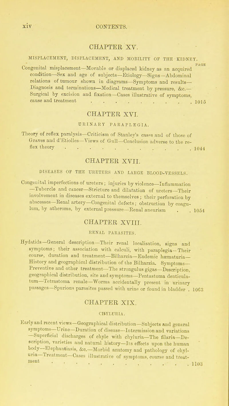 CHAPTER XV. MISPLACEMENT, DISPLACEMENT, AND MOBILITY OF THE • KIDNEY. Congenital misplacement—Movable or displaced kidney as an acquired condition—Sex and age of subjects—Etiology—Signs—Abdominal relations of tumour shown in diagrams—Symptoms and results- Diagnosis and terminations—Medical treatment by pressure, &c.— Surgical by excision and fixation—Cases illustrative of s^nnptoras, cause and treatment 1015 CHAPTER XVI. URINARY PARAPLEGIA. Theory of reflex paralysis—Criticism of Stanley's cases and of those of Graves aud d'EtiolIes—Views of Gull—Conclusion adverse to the re- flex theory ....... CHAPTER XVII. DISEASES OP THE URETERS AND LARGE BLOOD-VESSELS. Congenital imperfections of ureters ; injuries by violence—Inflammation —Tubercle and cancer—Stricture and dilatation of meters—Their involvement in diseases external to themselves ; their perforation by abscesses—Eenal artery—Congenital defects; obstruction by eoagu- lum, by atheroma, by external pressure—Eenal aneurism . ° . 1054 CHAPTER XVIII. RENAL PARASITES. Hydatids—General description—Their renal localisation, signs and symptoms; their association with calculi, with paraplegia—Their course, duration and treatment—Bilharzia—Endemic hsematuria- History and geographical distribution of the Bilharzia. Symptoms- Preventive and other treatment—The strongulus gigas—Description, geographical distribution, site and symptoms—Pentastoma denticula- tum—Tetrastoraa renale—AVorms accideutally present in urinary passages-Spurious parasites passed with urine or found in bladder . 10C3 CHAPTER XIX. CBYLURIA. Early and recent views—Geographical distribution—Subjects and general symptoms—Urine—Duration of disease—Intermission and variations —Superficial discharges of cliyle with cliyhiria—The filaria—De- scription, varieties and natural history—Its effects upon the human body—Elephantiasis, &c.—Morbid anatomy aud pathology of oliyl- uria—Treatment—Cases illustrative of symptoms, course and treat-