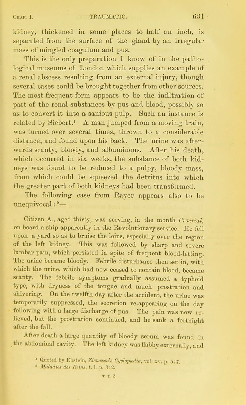 kidnej, thickened in some places to half an inch, is separated from the surface of the gland bj an irreg^^]ar uiass of mingled coagulum and pus. This is the only prepai'ation I know of in the patho- logical museums of London which supplies an example of a renal abscess resulting from an external injury, though several cases could be brought together from other sources. The most frequent form appears to be the infiltration of part of the renal substances by pus and blood, possibly so as to convert it into a sanious pulp. Such an instance is related by Siebert.^ A man jumped from a moving train, was turned over several times, thrown to a considerable distance, and found upon his back. The urine was after- wards scanty, bloody, and albuminous. After his death, which occurred in six weeks, the substance of both kid- neys was found to be reduced to a pulpy, bloody mass, from which could be squeezed the detritus into which the greater part of both kidneys had been transformed. The following case from Rayer appears also to be unequivocal: ^— Citizen A., aged thirty, was serving, in the month Prairial, on board a ship apparently in the Revolationary service. He fell npon a yard so as to bruise the loins, especially over the region of the left kidney. This was followed by sharp and severe lumbar pain, which persisted in spite of frequent blood-letting. The urine became bloody. Febrile disturbance then set in, with which the urine, which bad now ceased to contain blood, became scanty. The febrile symptoms gradually assumed a typhoid type, with dryness of the tongue and much prostration and shivering. On the twelfth day after the accident, the urine was temporarily suppressed, the secretion re-appearing on the day following with a large discharge of pus. The pain was now re- lieved, but the prostration continued, and he sank a fortnight after the fall. After death a large quantity of bloody serum was found in . the abdominal cavity. The left kidney was flabby externally, and ' Quoted by Ebstcin, Ziemsi^en'g Cyclofmdin, vol. xv. p. 547. ^ Maladies des Reins, t, i. p. 342. T T 2