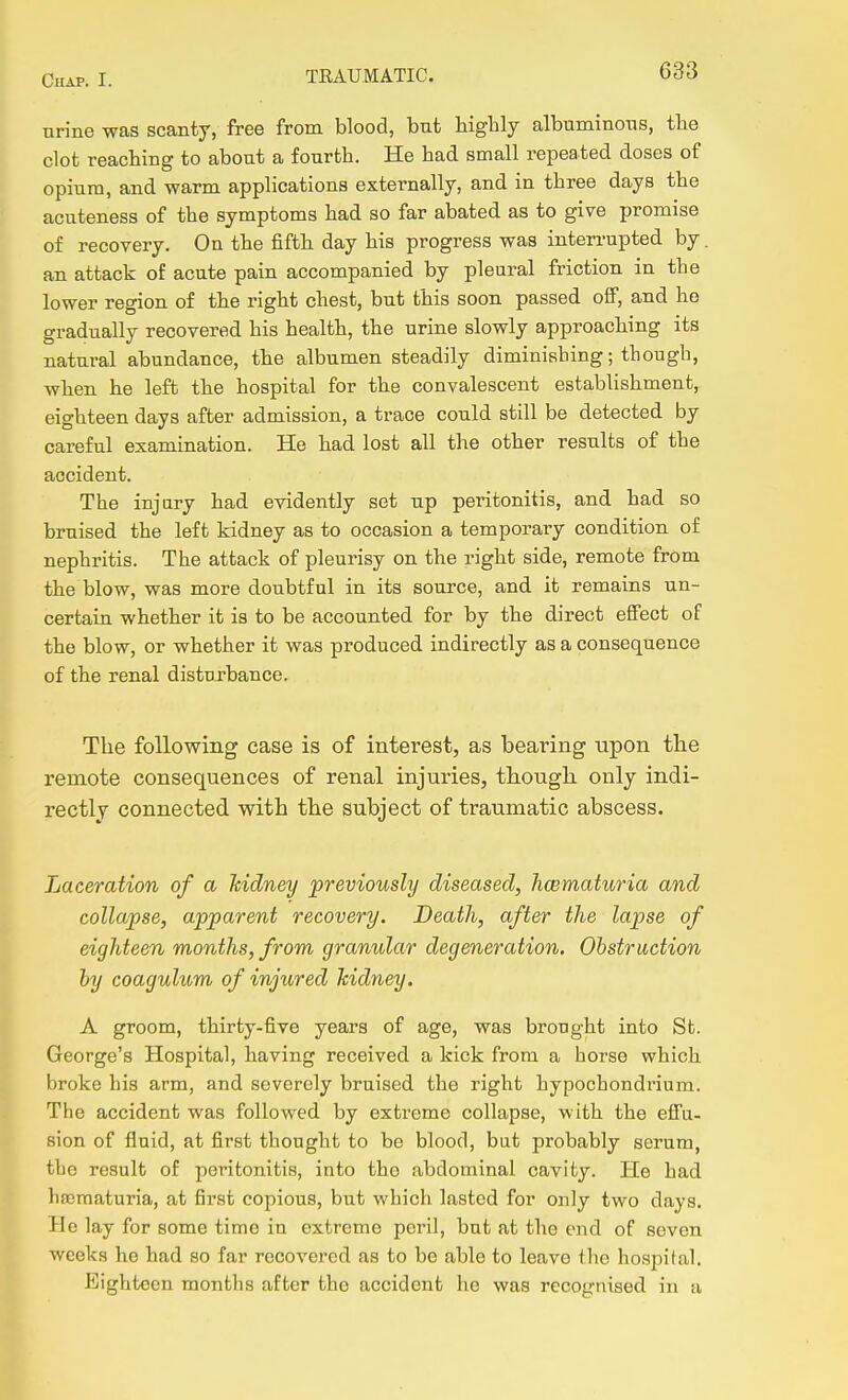 nrine was scanty, free from blood, but biglily albuminous, tbe clot reaching to about a fourth. He had small repeated doses of opium, and warm applications externally, and in three days the acuteness of the symptoms had so far abated as to give promise of recovery. On the fifth day his progress was inten-upted by. an attack of acute pain accompanied by pleural friction in the lower region of the right chest, but this soon passed oflF, and ho gradually recovered his health, the urine slowly approaching its natural abundance, the albumen steadily diminishing; though, when he left the hospital for the convalescent establishment, eighteen days after admission, a trace could still be detected by careful examination. He had lost all the other results of the accident. The injury had evidently set up peritonitis, and had so bruised the left kidney as to occasion a temporary condition of nephritis. The attack of pleurisy on the right side, remote from the blow, was more doubtful in its source, and it remains un- certain whether it is to be accounted for by the direct effect of the blow, or whether it was produced indirectly as a consequence of the renal disturbance. The following case is of interest, as bearing upon the remote consequences of renal injuries, tliougli only indi- rectly connected with the subject of traumatic abscess. Laceration of a hidney previously diseased, hcematuria and collapse, apparent recovery. Death, after the lapse of eighteen months, from granular degeneration. Obstruction by coagulum of injured hidney. A groom, thirty-five years of age, was brought into St. George's Hospital, having received a kick from a horse which broke his arm, and severely bruised the right hypochondrium. The accident was followed by extreme collapse, with the effu- sion of fluid, at first thought to be blood, but probably serum, the result of peritonitis, into tho abdominal cavity. He had hseraaturia, at first copious, but which lasted for only two days. He lay for some time in extreme peril, but at the end of seven weeks he had so far recovered as to be able to leave the hospital. Eighteen months after tho accident he was recognised in a