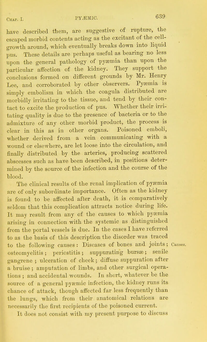 liave described tliem, are suggestive of rupture, the escaped morbid contents acting as the excitant of the cell- growth around, which eventually breaks down into liquid pus. These details are perhaps useful as bearing no less upon the general pathology of pyaemia than upon the particular affection of the kidney. They support the conclusions formed on different grounds by Mr. Henry Lee, and corroborated by other observers. Pyaemia is simply embolism in which the coagula distributed are morbidly irritating to the tissue, and tend by their con- tact to excite the production of pus. Whether their irri- tating quality is due to the presence of bacteria or to the admixture of any other morbid product, the process is clear in this as in other organs. Poisoned emboli, whether derived from a vein communicating with a wound or elsewhere, are let loose into the circulation, and finally distributed by the arteries, producing scattered abscesses such as have been described, in positions deter- mined by the source of the infection and the course of the blood. The clinical results of the renal implication of pyaemia are of only subordinate importance. Often as the kidney is found to be affected after death, it is comparatively seldom that this complication attracts notice during life. It may result from any of the causes to which pyaemia arising in connection with the systemic as distinguished from the portal vessels is due. In the cases I have referred to as the basis of this description the disorder was traced to the following causes : Diseases of bones and joints; Causes, osteomyelitis; periostitis; suppurating bursse; senile gangrene ; ulceration of cheek j diffuse suppuration after a bruise ; amputation of limbs, and other surgical opera- tions ; and accidental wounds. In short, whatever be the source of a general pya;mic infection, the kidney runs its chance of attack, though affected far less frequently than the lungs, which from their anatomical relations are necessarily the first recipients of the poisoned current. It does not consist with my present purpose to discuss