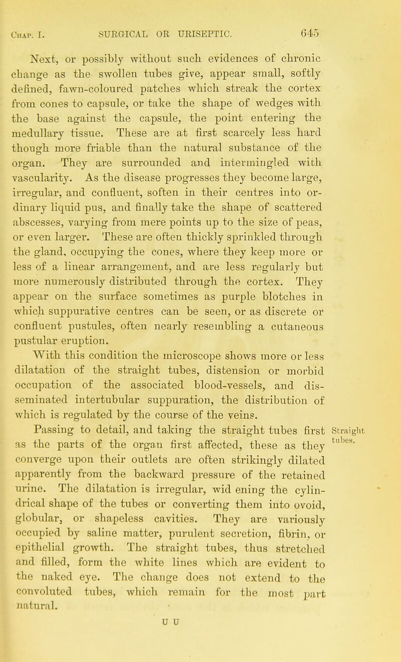 Next, or possibly without such evidences of chronic change as the swollen tubes give, appear small, softly defined, fawn-coloured patches which streak the cortex from cones to capsule, or take the shape of wedges with the base against the capsule, the point entering the medullary tissue. These are at fii-st scarcely less hard though more friable than the natural stibstance of the organ. They are surrounded and intermingled with vascularity. As the disease progresses they become large, irregular, and confluent, soften in their centres into or- dinary liquid pus, and finally take the shape of scattered abscesses, varying from mere points up to the size of peas, or even larger. These are often thickly sprinkled through the gland, occupying the cones, where they keep more or less of a linear arrangement, and are less regularly but more numerously distributed through the cortex. They appear on the surface sometimes as purple blotches in which suppurative centres can be seen, or as discrete or confluent pustules, often nearly resembling a cutaneous pustular eruption. With this condition the microscope shows more or less dilatation of the straight tubes, distension or morbid occupation of the associated blood-vessels, and dis- seminated intertubular suppuration, the distribution of which is regulated by the course of the veins. Passing to detail, and taking the straight tubes first Straight as the parts of the organ first affected, these as they converge upon their outlets are often strikingly dilated apparently from the backward pressure of the retained urine. The dilatation is irregular, wid ening the cylin- drical shape of the tubes or converting them into ovoid, globular, or shapeless cavities. They are variously occupied by saline matter, purulent secretion, fibrin, or epithelial growth. The straight tubes, thus stretched and filled, form the white lines which are evident to the naked eye. The change does not extend to the convoluted tubes, which remain for the most pa,rt ziatural. u u