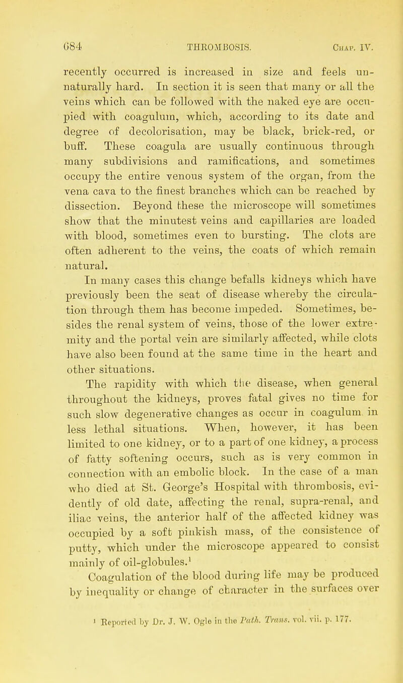 recently occurred is increased in size and feels un- naturally hard. In section it is seen that many or all the veins which can be followed with the naked eye are occu- pied with coagulum, which, according to its date and degree of decolorisation, may be black, brick-red, or buflF. These coagula are usually continuous through many subdivisions aud ramifications, and sometimes occupy the entire venous system of the organ, from the vena cava to the finest branches which can be reached by dissection. Beyond these the microscope will sometimes show that the minutest veins and capillaries are loaded with blood, sometimes even to bursting. The clots are often adherent to the veins, the coats of which remain natural. In many cases this change befalls kidneys which have previously been the seat of disease whereby the circula- tion through them has become impeded. Sometimes, be- sides the renal system of veins, tbose of the lower extre- mity and the portal vein are similarly affected, while clots have also been found at the same time in the heart and other situations. The rapidity with which tlie disease, when general throughout the kidneys, proves fatal gives no time for such slow degenerative changes as occur in coagulum in less lethal situations. When, however, it has been limited to one kidney, or to a part of one kidney, a process of fatty softening occurs, such as is very common in connection with an embolic block. In the case of a man who died at St. George's Hospital with thrombosis, evi- dently of old date, affecting the renal, supra-renal, and iliac veins, the anterior half of the affected kidney was occupied by a soft pinkish mass, of the consistence of putty, which under the microscope appeared to consist mainly of oil-globules.' Coagulation of the blood during life may be produced by inequality or change of character in the surfaces over > Reported by Dr. J. W. Oglo in tlio FatL Trans, vol. vii. p. 177.