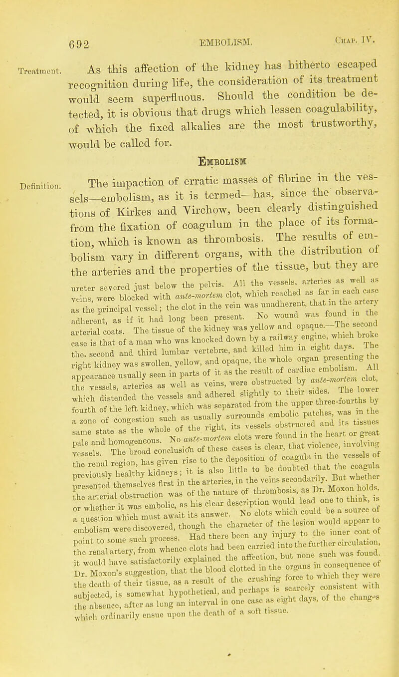 Treatment. As tliis affectioii of tlie kidney has hitherto escaped recognition during life, the consideration of its treatment would seem superfluous. Should the condition be de- tected, it is obvious that drugs which lessen coagulability, of which the fixed alkalies are the most trustworthy, would be called for. Embolism Definition The impaction of erratic masses of fibrine in the ves- sels-embolism, as it is termed-has, since the observa- tions of Kirkes and Yirchow, been clearly distinguished from the fixation of coagulum in the place of its forma- tion, which is known as thrombosis, The results of em- bolism vary in different organs, with the distribution ot the arteries and the properties of the tissue, but they are ureter severed iust below tlie pelvis. All the vessels, arteries as well as veS were Hold .ith ante-.^orU.^ clot, .hieh ^^^^^^ as th; principal vessel; the clot in the vem was^^nadherent. '^f -^'^^''^^ adherent, as if it had long been present. No wound °J^^^ arterial coats. The tissue of the kidney was yellow and opaque.-The second ^e thaf of a man who was knocked down by a railway eng.ne wh,ch brok the cond and third lumbar vertebra., and killed him m e,ght days. The ght Mdney was swollen, yellow, and opaque, the whole organ presenUng appearance usually seen in parts of it as the result o -d'ac emb^^^^^^^^^ AU i vessels, arteries as well as veins, were obstructed by '^^f-^'^'^'^l'^^l which distended the vessels and adhered slightly to their s.des. Jhe ow r L .,leri.l otocttan w.. of tb, mtu,. of '■^'^^^ -^'fl^'^'^^^i' which ordinarily ensue upon the death of n solt t.s.suo.