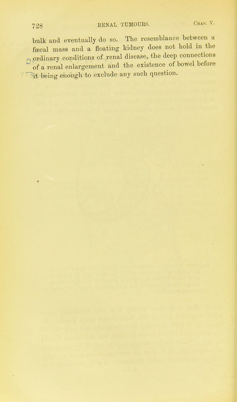bulk and eventually do so. The resemblance between a fsecal mass and a floating kidney does not hold in the o ordinary conditions of-.renal disease, the deep connections  of a renal enlargement and the existence of bowel before ■'^^it being eiiough to exclude any such question.