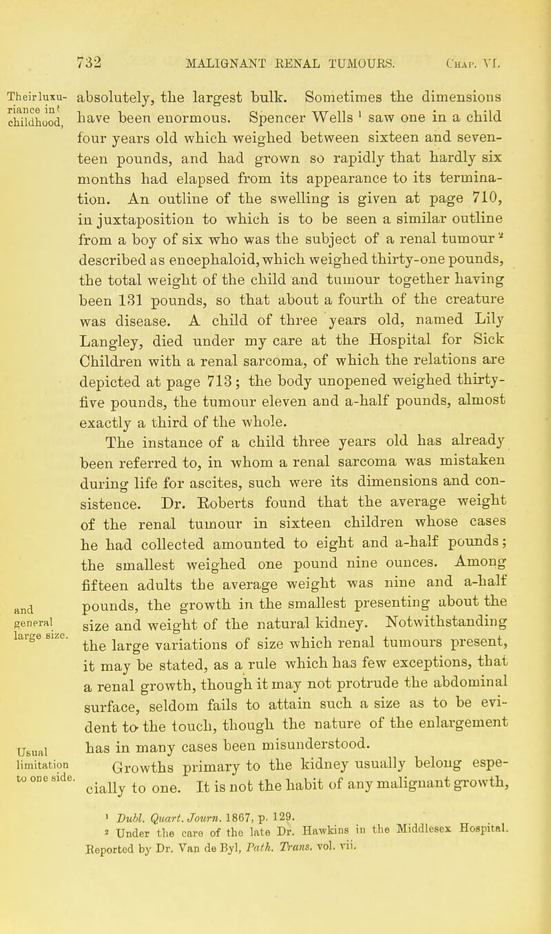 Theirhixu- absolutely, tbe largest bulk. Sometimes the dimensions chUdhood, bave been enormous. Spencer Wells ' saw one in a child four years old which weighed between sixteen and seven- teen pounds, and had grown so rapidly that hardly six months had elapsed from its appearance to its termina- tion. An outline of the swelling is given at page 710, in juxtaposition to which is to be seen a similar outline from a boy of six who was the subject of a renal tumour described as enoephaloid, which weighed thirty-one pounds, the total weight of the child and tumour together having been 131 pounds, so that about a fourth of the creature was disease. A child of three years old, named Lily Langley, died under my care at the Hospital for Sick Children with a renal sarcoma, of which the relations are depicted at page 713 ; the body unopened weighed thirty- five pounds, the tumour eleven and a-half pounds, almost exactly a third of the whole. The instance of a child three years old has already been referred to, in whom a renal sarcoma was mistaken during life for ascites, such were its dimensions and con- sistence. Dr. Eoberts found that the average weight of the renal tumour in sixteen children whose cases he had collected amounted to eight and a-half pounds; the smallest weighed one pound nine ounces. Among fifteen adults tbe average weight was nine and a-balf and pounds, the growth in the smallest presenting about the general gj^e and weight of the natural kidney. Notwithstanding large sue. i^^Yge variations of size which renal tumours present, it may be stated, as a rule which has few exceptions, tbat a renal growth, though it may not protrude the abdominal surface, seldom fails to attain such a size as to be evi- dent to- the touch, though the nature of the enlargement Usual bas in many cases been misunderstood, limitation Growths primary to the kidney usually belong espe- to one «ide. ^.^^^^ ^^^^ ^^^^.^ malignant growth, ' DuM. Quart. Journ. 1867, p. 129. 2 Under the care of the late Dr. Hawkins in the Middlesex Hospital. Keportod by Dr. Van de Byl, Pa/k. Trans, vol. vii.