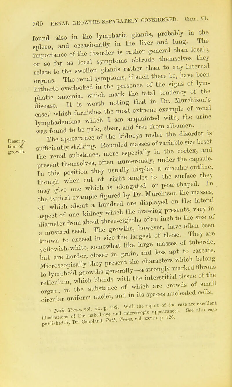 found also in the lymphatic gWB, protetly in the ™leen, and occasionally in the liver and lung. The toportance of the disorder is rather general than loca ; or'so far as local symptoms obtrude themselves the, relate to the swollen glands rather than to an, mternal ottns. The renal s,mptoms, if such there be, have been hlerto overlooked in the presence of the signs of lym- phatio ansemia, which mark the fatal tendenc, of the disease It ^^^^  ^'^ tsr-Woh furnishes the most extreme example of renal ,;hadenoma which I am acquainted wrft, the urrue Is found to be pale, clear and free from a^bum n r, ■ The appearance of the kidneys under the disoidei is S-of .^ffiefeirstriking. Bounded masses of variable size beset thrrelal substance, more especially in the cortex, and preset themselves, often numerously, under the capsule. Cth s position they usuall, display a circular out hue, ou. v^hen cat It right angles to the -jrf- one a H^usUrd seed. ^^^^ ^^^^^^ known to exceea m tubercle, ^ri'rhe — of which are crowds of ^„i.l. ISr uniform nuclei, and in its spaces nucleated cells. 1 „ » 193. Witl.U..r.i,orl ot Ui. c,.e.»««cll.nt iltotmtmn. of u.o ■''J, . .^„,,,. vol, xjiiii. p 126. pabli.hecl-lJJ Dr. Conpto'ii.