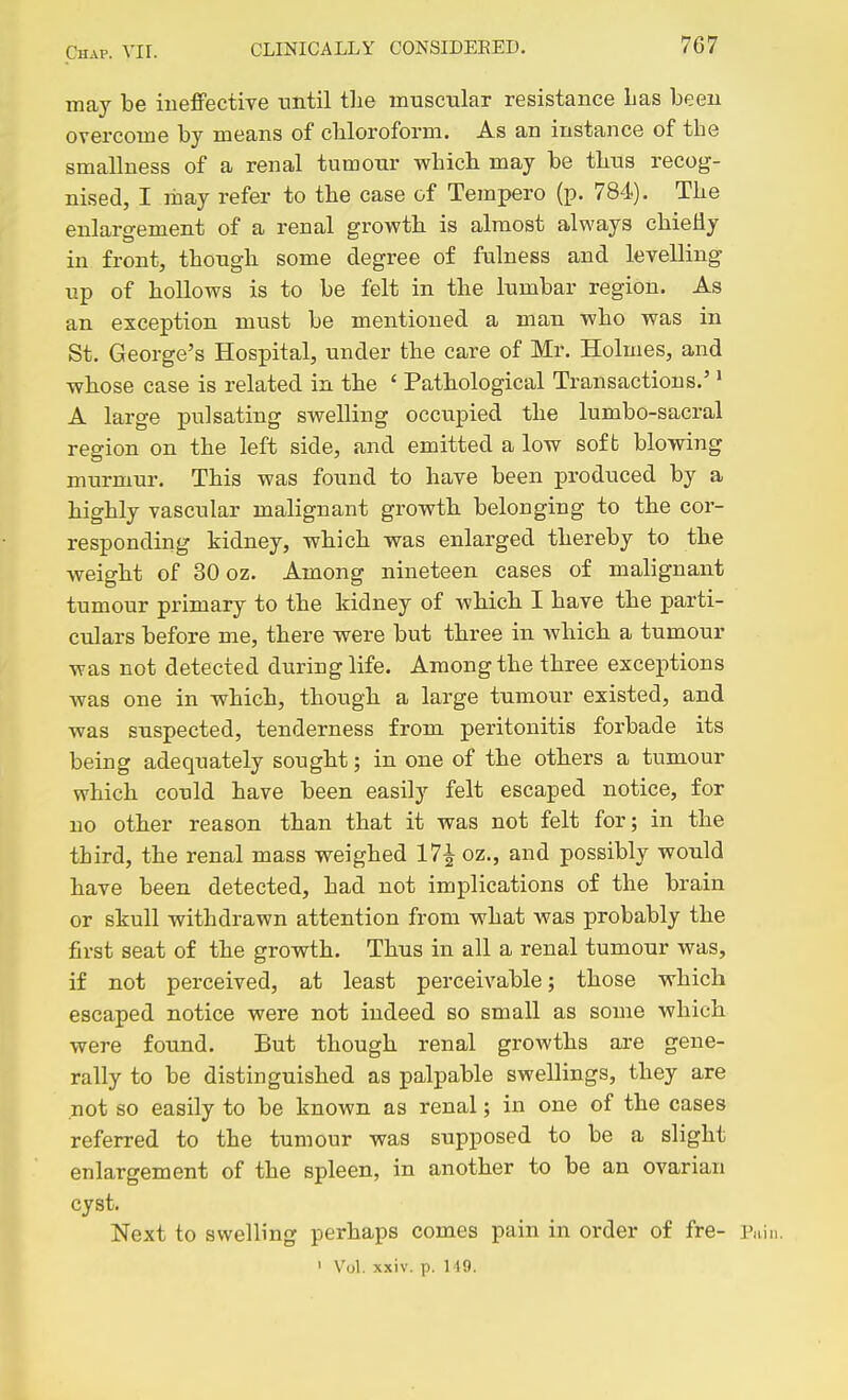 may be ineffective -until the muscular resistance Las been overcome by means of chloroform. As an instance of the smallness of a renal tumour which may be thus recog- nised, I may refer to the case of Tempero (p. 784). The enlargement of a renal growth is almost always chiefly in front, though some degree of fulness and levelling up of hollows is to be felt in the lumbar region. As an exception must be mentioned a man who was in St. George's Hospital, under the care of Mr. Holmes, and whose case is related in the ' Pathological Transactions.' ^ A large pulsating swelling occupied the lumbo-sacral region on the left side, and emitted a low soft blowing murmur. This was found to have been produced by a highly vascular malignant growth belonging to the cor- responding kidney, which was enlarged thereby to the weight of 30 oz. Among nineteen cases of malignant tumour primary to the kidney of Avhich I have the parti- culars before me, there were but three in which a tumour was not detected during life. Among the three exceptions was one in which, though a large tumour existed, and was suspected, tenderness from peritonitis forbade its being adequately sought; in one of the others a tumour which could have been easily felt escaped notice, for no other reason than that it was not felt for; in the third, the renal mass weighed 17^ oz., and possibly would have been detected, had not implications of the brain or skull withdrawn attention from what Avas probably the first seat of the growth. Thus in all a renal tumour was, if not perceived, at least perceivable; those which escaped notice were not indeed so small as some which were found. But though renal growths are gene- rally to be distinguished as palpable swellings, they are not so easily to be known as renal; in one of the cases referred to the tumour was supposed to be a slight enlargement of the spleen, in another to be an ovarian cyst. Next to swelling perhaps comes pain in order of fre- Pain. ' Vol. xxiv. p. 149.