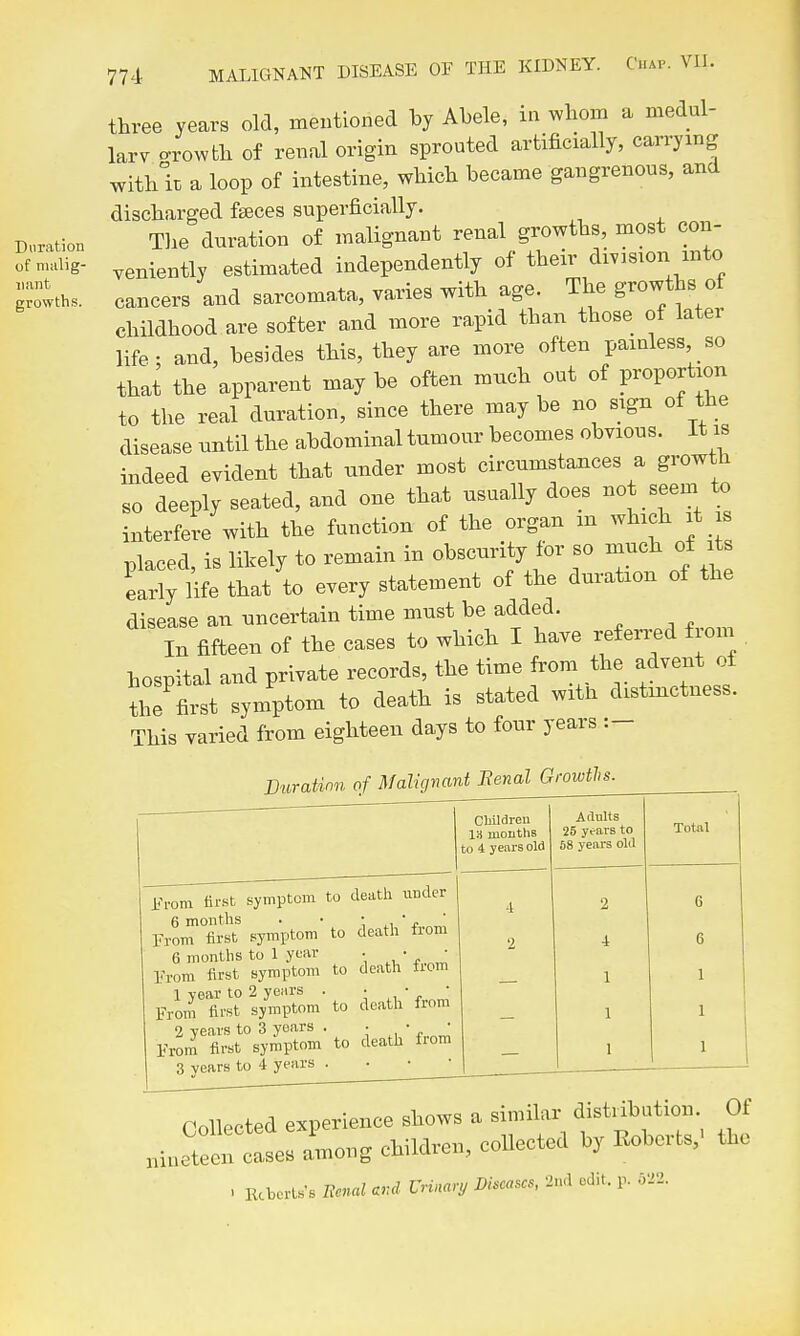 three years old, mentioned hj Abele, in whom a medul- lary crowth of renal origin sprouted artificially, carrying with k a loop of intestine, which became gangrenous, and discharged faeces superficially. Tlie duration of malignant renal growths, most con- veniently estimated independently of their division into cancers and sarcomata, varies with age. The growths of childhood are softer and more rapid than those of later life - and, besides this, they are more often painless so that the apparent may be often much out of proportion to the real duration, since there may be no sign of the disease nntil the abdominal tumour becomes obvious. It is indeed evident that under most circumstances a growth so deeply seated, and one that usually does not seem to interfere with the function of the organ m wb^eh t s placed, is likely to remain in obscurity for so much of its eariy iW that to every statement of the duration of the disease an uncertain time must be added. In fifteen of the cases to which I have referi-ed from hospital and private records, the time from the advent of thl first symptom to death is stated witn distinctness. This varied from eighteen days to four years :- Buration of Malignant Eenal Growths. Cbildreu 13 mouths to 4 yeiu-s old Adults 25 yc-ars to 58 years old Total sympto im to death \inder 'rem first 6 months . • , ■rem first symptom to deatli 6 months to 1 year • • 'rem first symptom to deatli 1 year to 2 years . • • rom first symptom to death 2 years to 3 years . • • ■rom first symptom to death 3 years to 4 years . 2 4 1 1 1 6 6 1 1 1 nin Collected experience shows a similar distiibation eteen cases among children, collected by Roberts,' . Kcbertss Eenal end Urinary Diseases, 2nd edit. p. .Vi2. Of the