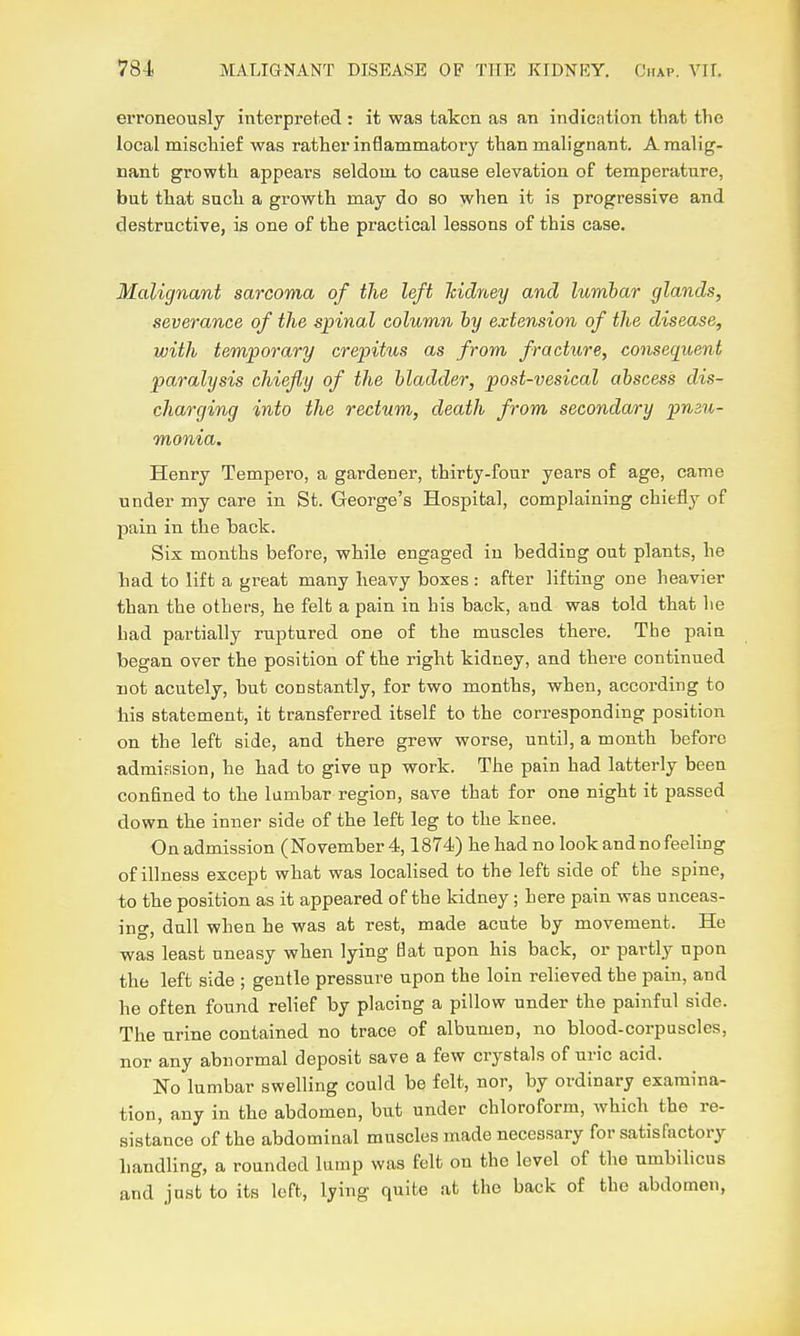 erroneously interpreted : it was taken as an indication that the local mischief was rather inflammatory than mah'gnant. A malig- nant growth appears seldom to cause elevation of temperature, but that such a growth may do so when it is progressive and destructive, is one of the practical lessons of this case. Malignant sarcoma of the left kidney and lumbar glands, severance of the spinal column by extension of the disease, with temporary crepitus as from fracture, consequent paralysis chiefly of the bladder, post-vesical abscess dis- charging into the rectum, death from secondary pmu- monia. Henry Tempero, a gardener, thirty-four years of age, came under my care in St. George's Hospital, complaining chiefly of pain in the back. Six months before, while engaged in bedding out plants, he had to lift a great many heavy boxes : after lifting one heavier than the others, he felt a pain in his back, and was told that he had partially ruptured one of the muscles there. The pain began over the position of the right kidney, and there continued not acutely, but constantly, for two months, when, according to his statement, it transferred itself to the corresponding position on the left side, and there grew worse, until, a month before admission, he had to give up work. The pain had latterly been confined to the lumbar region, save that for one night it passed down the inner side of the left leg to the knee. On admission (November 4,1874) he had no look andnofeeling of illness except what was localised to the left side of the spine, to the position as it appeared of the kidney; here pain was unceas- ino- dull when he was at rest, made acute by movement. He was least uneasy when lying Bat upon his back, or partly upon the left side ; gentle pressure upon the loin relieved the pain, and he often found relief by placing a pillow under the painful side. The urine contained no trace of albumen, no blood-corpuscles, nor any abnormal deposit save a few crystals of uric acid. No lumbar swelling could be felt, nor, by ordinary examina- tion, any in the abdomen, but under chloroform, which the re- sistance of the abdominal muscles made necessary for satisfactory handling, a rounded lump was felt on the level of the umbilicus and jost to its left, lying quite at the back of the abdomen,