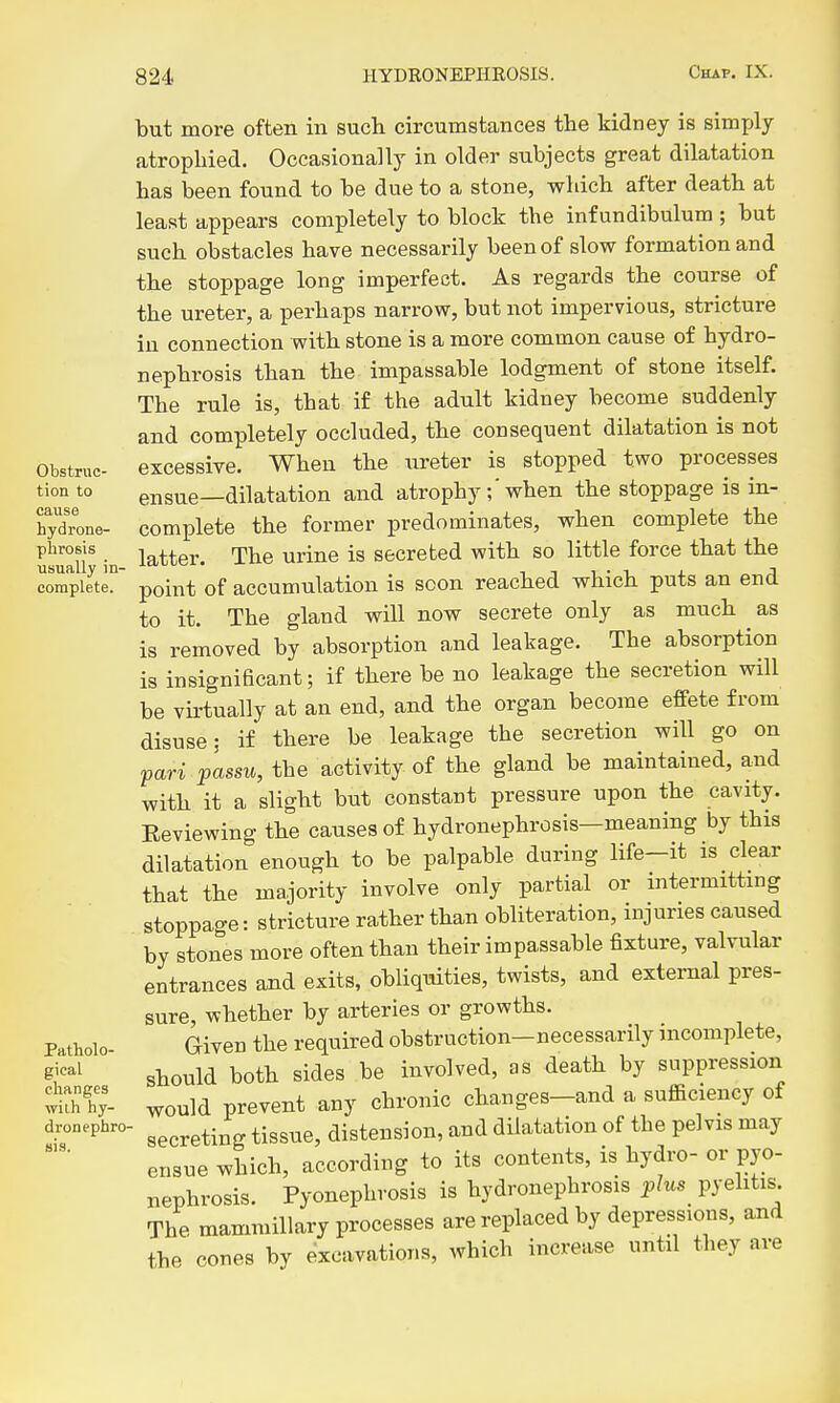 but more often in such circumstances the kidney is simxjly atrophied. Occasionally in older subjects great dilatation has been found to be due to a stone, which after death at least appears completely to block the inf undibulum; but such obstacles have necessarily been of slow formation and the stoppage long imperfect. As regards the course of the ureter, a perhaps narrow, but not impervious, stricture in connection with stone is a more common cause of hydro- nephrosis than the impassable lodgment of stone itself. The rule is, that if the adult kidney become suddenly and completely occluded, the consequent dilatation is not Obstruc- excessive. When the ureter is stopped two processes tion to ensue—dilatation and atrophy ;'when the stoppage is in- hydrone- complete the former predominates, when complete the phrosis latter. The urine is secreted with so little force that the complete, point of accumulation is soon reached which puts an end to it. The gland will now secrete only as much as is removed by absorption and leakage. The absorption is insignificant; if there be no leakage the secretion will be virtually at an end, and the organ become effete from disuse; if there be leakage the secretion will go on pari passu, the activity of the gland be maintained, and with it a slight but constant pressure upon the cavity. Eeviewing the causes of hydronephrosis—meaning by this dilatation enough to be palpable during life-it is clear that the majority involve only partial or intermitting stoppage: stricture rather than obliteration, injuries caused by stones more often than their impassable fixture, valvular entrances and exits, obliquities, twists, and external pres- sure, whether by arteries or growths. Patholo- Given the required obstruction-necessarily incomplete, g^*^^^ should both sides be involved, as death by suppression t^y- would prevent any chronic changes-and a sufficiency of dronephro- ^^^^.^^^^ tissue, disteusion, and dilatation of the pelvis may ensue which, according to its contents, is hydro- or pyo- nephrosis. Pyonephrosis is hydronephrosis plus pyehtis The mammillary processes are replaced by depressions, and the cones by excavations, which increase until they are