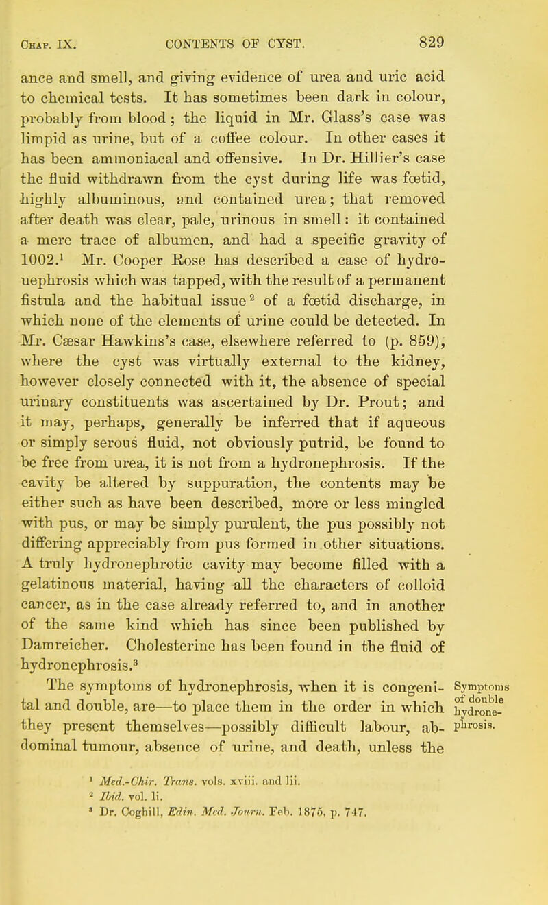 ance and smell, jibcI giving evidence of urea and uric acid to chemical tests. It has sometimes been dark in colour, probably from blood ; the liquid in Mr. Glass's case was limpid as urine, but of a coffee colour. In other cases it has been ammoniacal and offensive. In Dr. Hillier's case the fluid withdrawn from the cyst during life was foetid, highly albuminous, and contained urea; that removed after death was clear, pale, urinous in smell: it contained a mere trace of albumen, and had a specific gravity of 1002.' Mr. Cooper Eose has described a case of hydro- uephrosis which was tapped, with the result of a permanent fisttda and the habitual issue ^ of a foetid discharge, in which none of the elements of urine could be detected. In Mr. Csesar Hawkins's case, elsewhere referred to (p. 859), where the cyst was virtually external to the kidney, however closely connected with it, the absence of special urinary constituents was ascertained by Dr. Prout; and it may, perhaps, generally be inferred that if aqueous or simply serous fluid, not obviously putrid, be found to be free from urea, it is not from a hydronephrosis. If the cavity be altered by suppuration, the contents may be either such as have been described, more or less mingled with pus, or may be simply purulent, the pus possibly not differing appreciably from pus formed in other situations. A truly hydronephrotic cavity may become filled with a gelatinous material, having all the characters of colloid cancer, as in the case already referred to, and in another of the same kind which has since been published by Damreicher. Cholesterine has been found in the fluid of hydronephrosis.^ The symptoms of hydronephrosis, when it is congeni- Symptoms tal and double, are—to place them in the order in which hydronef they present themselves—possibly diflBcult labour, ab- P^irosis. dominal tumour, absence of urine, and death, unless the ' Med.-Ghir. Trans, vols, xviii. and lii. ^ Ibid. vol. li, » Dr. Coghill, Edin. Med. Jonrn. Feb. 187.5, p. 7'17.