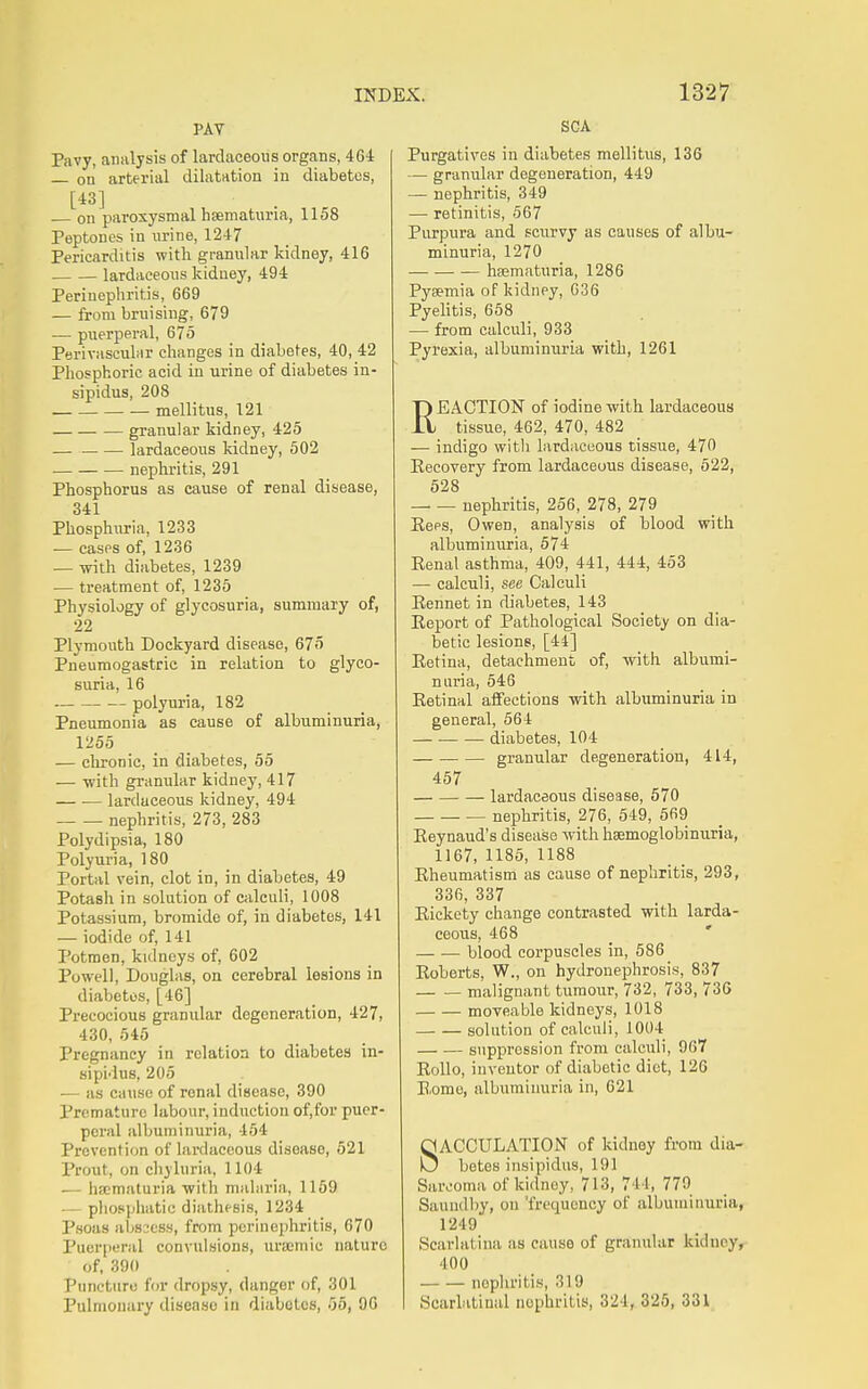 PAT Pavy, analysis of lardaceous organs, 464 on arterial dilatrttion in diabetes, [43] on paroxysmal hsematnria, 1158 Peptones in nrine, 1247 Pericarditis with granular kidney, 416 • lardaceous kidney, 494 Perinephritis, 669 — from bruising, 679 — puerperal, 675 Perivascular changes in diabetes, 40, 42 Phosphoric acid in urine of diabetes in- sipidus, 208 mellitus, 121 granular kidney, 425 — lardaceous kidney, 502 nephritis, 291 Phosphorus as cause of renal disease, 341 Phosphitria, 1233 — cases of, 1236 — with diabetes, 1239 — treatment of, 1235 Physiology of glycosuria, summary of, 22 Plymouth Dockyard disease, 675 Pneumogastric in relation to glyco- suria, 16 polyuria, 182 Pneumonia as cause of albuminuria, 1255 — chronic, in diabetes, 55 — -with granular kidney, 417 lardaceous kidney, 494 nephritis, 273, 283 Polydipsia, 180 Polyuria, 180 Portal vein, clot in, in diabetes, 49 Potash in solution of calculi, 1008 Potassium, bromide of, in diabetes, 141 — iodide of, 141 Potmen, kidneys of, 602 Powell, Douglas, on cerebral lesions in diabetes, [46] Precocious granular degeneration, 427, 430, 545 Pregnancy in relation to diabetes in- sipidus, 205 •— as cause of renal disease, 390 Premature labour, induction of,for puer- peral albuminuria, 454 Prevention of lardaceous disease, 521 Prout, on chyluria, 1104 — hscmaturia with malaria, 1159 — pliosphatic diathesis, 1234 Psoas absaess, from perinephritis, 670 Puerperal convulsions, ursemic nature of, 390 Puncture for dropsy, danger of, 301 Pulmonary disease in diabetes, 55, 96 SCA Purgatives in diabetes mellitus, 136 — granular degeneration, 449 — nephritis, 349 — retinitis, 567 Purpura and scurvy as causes of albu- minuria, 1270 hsematuria, 1286 Pyaemia of kidney, G36 Pyelitis, 658 — from calculi, 933 Pyrexia, albuminuria with, 1261 REACTION of iodine with lardaceous tissue, 462, 470, 482 — indigo with lardaceous tissue, 470 Eecovery from lardaceous disease, 522, 628 nephritis, 256, 278, 279 Eees, Owen, analysis of blood with albuminuria, 574 Eenal asthma, 409, 441, 444, 453 — calculi, see Calculi Rennet in diabetes, 143 Report of Pathological Society on dia- betic lesions, [44] Retina, detachment of, with albumi- nuria, 546 Retinal affections with albuminuria in general, 564 diabetes, 104 granular degeneration, 414, 457 lardaceous disease, 570 nephritis, 276, 549, 569 Reynaud's disease with hsemoglobinuria, 1167, 1185, 1188 Rheumatism as cause of nephritis, 293, 336, 337 Rickety change contrasted with larda- ceous, 468 blood corpuscles in, 586 Roberts, W., on hydronephrosis, 837 malignant tumour, 732, 733, 736 moveable kidneys, 1018 solution of calculi, 1004 suppression from calculi, 967 RoUo, inventor of diabetic diet, 126 Rome, albuminuria in, 621 SACCULATION of kidney from dia- betes insipidus, 191 Saivoma of kidney, 713, 744, 779 Saundby, on 'frequency of albuminuria, 1249 Scarlatina as cause of granular kidney, 400 nephritis, 319 Scarlatinal nephritis, 324, 325, 331